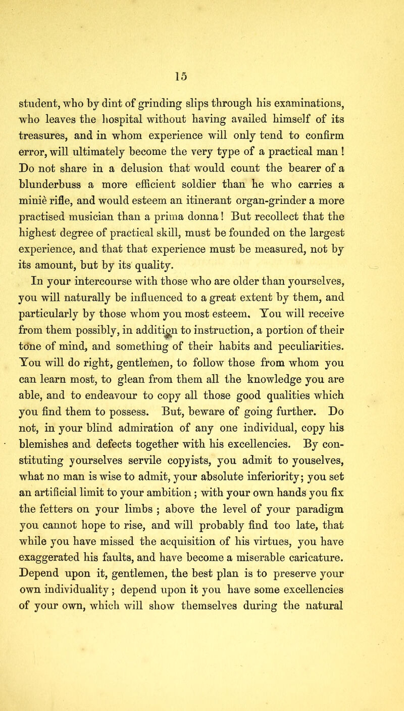 student, who by dint of grinding slips through his examinations, who leaves the hospital without having availed himself of its treasures, and in whom experience will only tend to confirm error, will ultimately become the very type of a practical man ! Do not share in a delusion that would count the bearer of a blunderbuss a more efficient soldier than he who carries a minie rifle, and would esteem an itinerant organ-grinder a more practised musician than a prima donna! But recollect that the highest degree of practical skill, must be founded on the largest experience, and that that experience must be measured, not by its amount, but by its quality. In your intercourse with those who are older than yourselves, you will naturally be influenced to a great extent by them, and particularly by those whom you most esteem. You will receive from them possibly, in addition to instruction, a portion of their tone of mind, and something of their habits and peculiarities. You will do right, gentlemen, to follow those from whom you can learn most, to glean from them all the knowledge you are able, and to endeavour to copy all those good qualities which you find them to possess. But, beware of going further. Do not, in your blind admiration of any one individual, copy his blemishes and defects together with his excellencies. By con- stituting yourselves servile copyists, you admit to y ousel ves, what no man is wise to admit, your absolute inferiority; you set an artificial limit to your ambition; with your own hands you fix the fetters on your limbs ; above the level of your paradigm you cannot hope to rise, and will probably find too late, that while you have missed the acquisition of his virtues, you have exaggerated his faults, and have become a miserable caricature. Depend upon it, gentlemen, the best plan is to preserve your own individuality ; depend upon it you have some excellencies of your own, which will show themselves during the natural