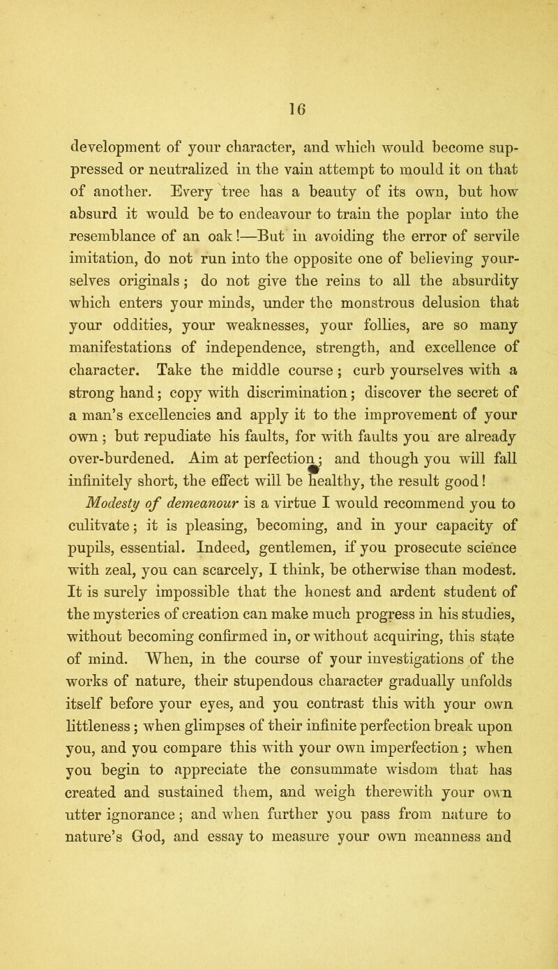 development of your character, and which would become sup- pressed or neutralized in the vain attempt to mould it on that of another. Every tree has a beauty of its own, hut how absurd it would be to endeavour to train the poplar into the resemblance of an oak!—But in avoiding the error of servile imitation, do not run into the opposite one of believing your- selves originals ; do not give the reins to all the absurdity which enters your minds, under the monstrous delusion that your oddities, your weaknesses, your follies, are so many manifestations of independence, strength, and excellence of character. Take the middle course ; curb yourselves with a strong hand; copy with discrimination; discover the secret of a man’s excellencies and apply it to the improvement of your own ; but repudiate his faults, for with faults you are already over-burdened. Aim at perfection; and though you will fall infinitely short, the effect will be healthy, the result good! Modesty of demeanour is a virtue I would recommend you to culitvate; it is pleasing, becoming, and in your capacity of pupils, essential. Indeed, gentlemen, if you prosecute science with zeal, you can scarcely, I think, be otherwise than modest. It is surely impossible that the honest and ardent student of the mysteries of creation can make much progress in his studies, without becoming confirmed in, or without acquiring, this state of mind. When, in the course of your investigations of the works of nature, their stupendous character gradually unfolds itself before your eyes, and you contrast this with your own littleness; when glimpses of their infinite perfection break upon you, and you compare this with your own imperfection ; when you begin to appreciate the consummate wisdom that has created and sustained them, and weigh therewith your own utter ignorance; and when further you pass from nature to nature’s Glod, and essay to measure your own meanness and