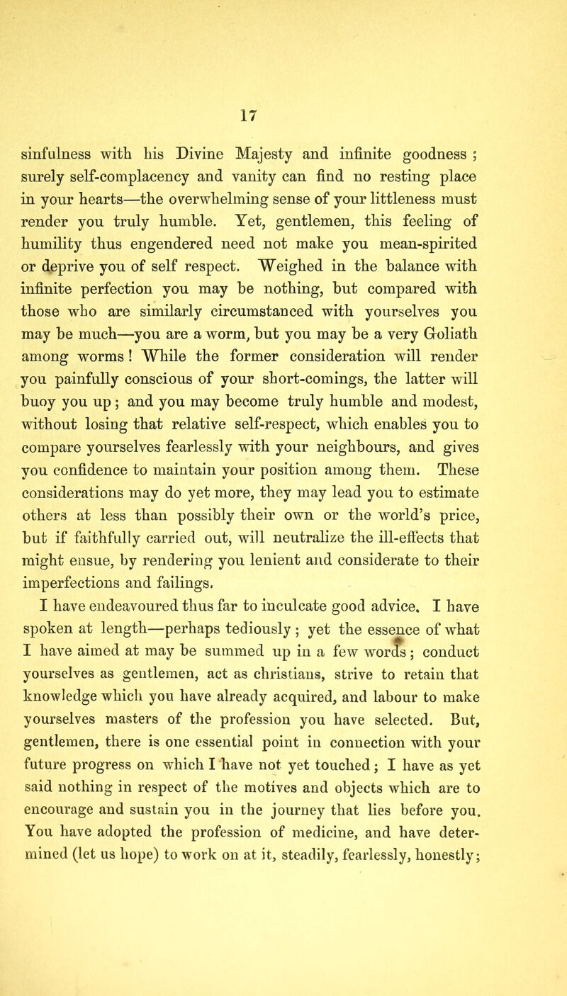 sinfulness with his Divine Majesty and infinite goodness ; surely self-complacency and vanity can find no resting place in yonr hearts—the overwhelming sense of your littleness must render you truly humble. Yet, gentlemen, this feeling of humility thus engendered need not make you mean-spirited or deprive you of self respect. Weighed in the balance with infinite perfection you may be nothing, but compared with those who are similarly circumstanced with yourselves you may be much—you are a worm, but you may be a very Gfoliath among worms! While the former consideration will render you painfully conscious of your short-comings, the latter will buoy you up ; and you may become truly humble and modest, without losing that relative self-respect, which enables you to compare yourselves fearlessly with your neighbours, and gives you confidence to maintain your position among them. These considerations may do yet more, they may lead you to estimate others at less than possibly their own or the world’s price, but if faithfully carried out, will neutralize the ill-effects that might ensue, by rendering you lenient and considerate to their imperfections and failings, I have endeavoured thus far to inculcate good advice. I have spoken at length—perhaps tediously ; yet the essence of what I have aimed at may be summed up in a few words; conduct yourselves as gentlemen, act as Christians, strive to retain that knowledge which you have already acquired, and labour to make yourselves masters of the profession you have selected. But, gentlemen, there is one essential point in connection with your future progress on which I have not yet touched; I have as yet said nothing in respect of the motives and objects which are to encourage and sustain you in the journey that lies before you. You have adopted the profession of medicine, and have deter- mined (let us hope) to work on at it, steadily, fearlessly, honestly;