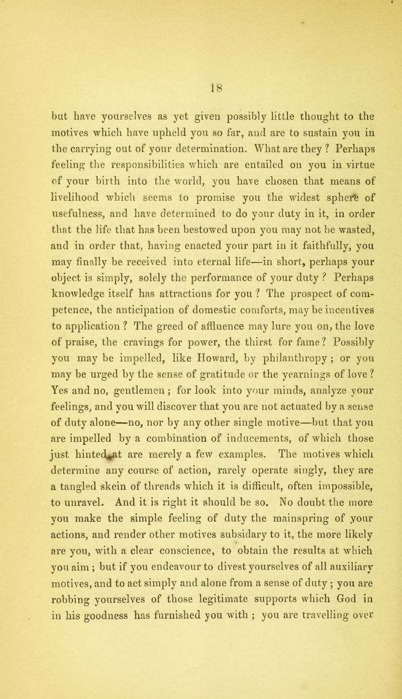 but have yourselves as yet given possibly little thought to the motives which have upheld you so far, and are to sustain you in the carrying out of your determination. What are they ? Perhaps feeling the responsibilities which are entailed on you in virtue of your birth into the world, you have chosen that means of livelihood which seems to promise you the widest spher'e of usefulness, and have determined to do your duty in it, in order that the life that has been bestowed upon you may not be wasted, and in order that, having enacted your part in it faithfully, you may finally be received into eternal life—in short, perhaps your object is simply, solely the performance of your duty ? Perhaps knowledge itself has attractions for you ? The prospect of com- petence, the anticipation of domestic comforts, may be incentives to application ? The greed of affluence may lure you on, the love of praise, the cravings for power, the thirst for fame ? Possibly you may be impelled, like Howard, by philanthropy ; or you may be urged by the sense of gratitude or the yearnings of love ? Yes and no, gentlemen ; for look into your minds, analyze your feelings, and you will discover that you are not actuated by a sense of duty alone—no, nor by any other single motive—but that you are impelled by a combination of inducements, of which those just hinted^at are merely a few examples. The motives which determine any course of action, rarely operate singly, they are a tangled skein of threads which it is difficult, often impossible, to unravel. And it is right it should be so. No doubt the more you make the simple feeling of duty the mainspring of your actions, and render other motives subsidary to it, the more likely are you, with a clear conscience, to obtain the results at which you aim ; but if you endeavour to divest yourselves of all auxiliary motives, and to act simply and alone from a sense of duty ; you are robbing yourselves of those legitimate supports which God in in his goodness has furnished you with ; you are travelling over