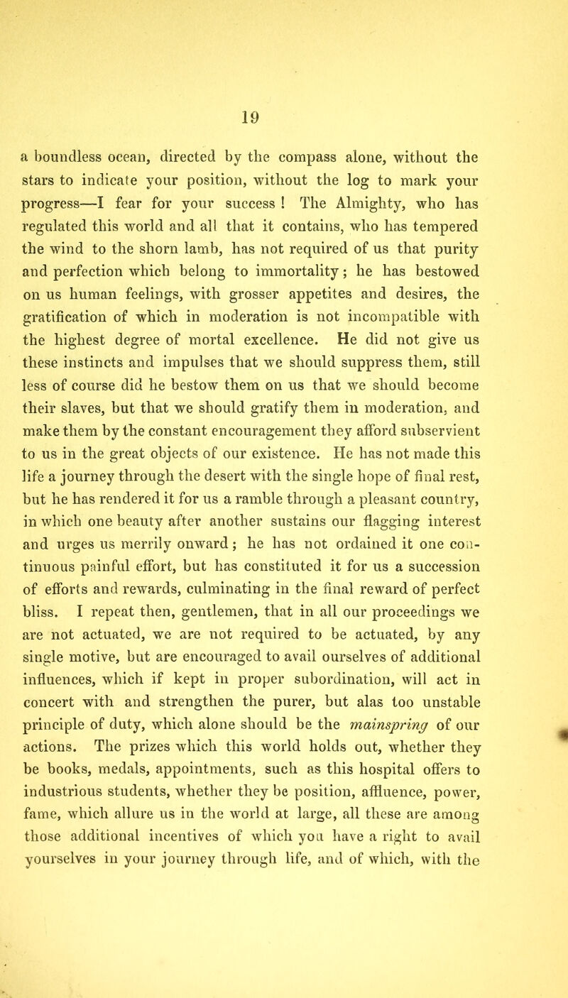 a boundless ocean, directed by the compass alone, without the stars to indicate your position, without the log to mark your progress-—! fear for your success ! The Almighty, who has regulated this world and all that it contains, who has tempered the wind to the shorn lamb, has not required of us that purity and perfection which belong to immortality; he has bestowed on us human feelings, with grosser appetites and desires, the gratification of which in moderation is not incompatible with the highest degree of mortal excellence. He did not give us these instincts and impulses that we should suppress them, still less of course did he bestow them on us that we should become their slaves, but that we should gratify them in moderation, and make them by the constant encouragement they afford subservient to us in the great objects of our existence. He has not made this life a journey through the desert with the single hope of final rest, but he has rendered it for us a ramble through a pleasant country, in which one beauty after another sustains our flagging interest and urges us merrily onward; he has not ordained it one con- tinuous painful effort, but has constituted it for us a succession of efforts and rewards, culminating in the final reward of perfect bliss. I repeat then, gentlemen, that in all our proceedings we are not actuated, we are not required to be actuated, by any single motive, but are encouraged to avail ourselves of additional influences, which if kept in proper subordination, will act in concert with and strengthen the purer, but alas too unstable principle of duty, which alone should be the mainspring of our actions. The prizes which this world holds out, whether they be books, medals, appointments, such as this hospital offers to industrious students, whether they be position, affluence, power, fame, which allure us in the world at large, all these are among those additional incentives of which you have a right to avail yourselves in your journey through life, and of which, with the