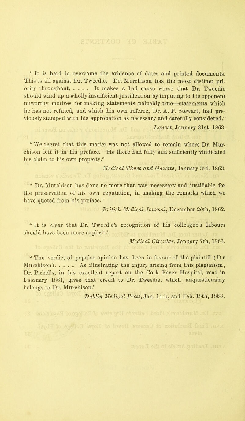 “ It is hard to overcome the evidence of dales and printed documents. This is all against Dr. Tweedie. Dr. Murchison has the most distinct pri- ority throughout It makes a bad cause worse that Dr. Tweedie should wind up a wholly insufficient justification by imputing to his opponent unworthy motives for making statements palpably true—statements which he has not refuted, and which his own referee, Dr. A. P. Stewart, had pre- viously stamped with his approbation as necessary and carefully considered.” Lancet, January 31st, 1863. “ We regret that this matter was not allowed to remain where Dr. Mur- chison left it in his preface. He there had fully and sufficiently vindicated his claim to his own property.” Medical Times and Gazette, January 3rd, 1863. “ Dr. Murchison has done no more than was necessary and justifiable for the preservation of bis own reputation, in making the remarks which we have quoted from his preface.” British Medical Journal, December 20th, 1862. “ It is clear that Dr. Tweedie’s recognition of his colleague’s labours should have been more explicit.” Medical Circular, January 7th, 1863. “ The verdict of popular opinion has been in favour of the plaintiff (Dr Murchison) As illustrating the injury arising from this plagiarism, Dr. Piekells, in his excellent report on the Cork Fever Hospital, read in February 1861, gives that credit to Dr. Tweedie, which unquestionably belongs to Dr. Murchison.” Dublin Medical Press, Jan. 14th, and Feb. 18th, 1863.