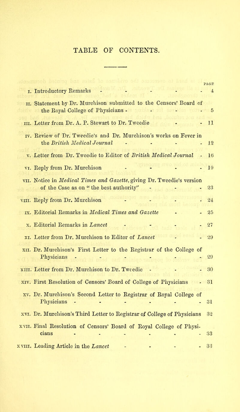 TABLE OF CONTENTS. PAGE i. Introductory Remarks - - - - 4 ii. Statement by Dr. Murchison submitted to the Censors’ Board of the Royal College of Physicians - - - - 5 in. Letter from Dr. A. P. Stewart to Dr. Tweedie - - 11 iv. Review of Dr. Tweedie’s and Dr. Murchison’s works on Fever in the British Medical Journal - - - - 12 v. Letter from Dr. Tweedie to Editor of British Medical Journal - lb vi. Reply from Dr. Murchison - - - -19 vn. Notice in Medical Times and Gazette, giving Dr. Tweedie’s version of the Case as on “ the best authority” - - - 23 viii. Reply from Dr. Murchison - - - - 24 ix. Editorial Remarks in Medical Times and Gazette - - 25 x. Editorial Remarks in Lancet - - - - 27 xi. Letter from Dr. Murchison to Editor of Lancet - - 29 xn. Dr. Murchison’s First Letter to the Registrar of the College of Physicians - - - - - - 29 xiii. Letter from Dr. Murchison to Dr. Tweedie - - - 30 xiv. First Resolution of Censors’ Board of College of Physicians - 31 xv. Dr. Murchison’s Second Letter to Registrar of Royal College of Physicians - - - - - - 31 xvi. Dr. Murchison’s Third Letter to Registrar of College of Physicians 32 xvn. Final Resolution of Censors’ Board of Royal College of Physi- cians - - - . . - 33 xviii. Leading Article in the Lancet 33