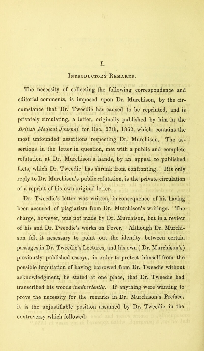I. Introductory Remarks. The necessity of collecting the following correspondence and editorial comments, is imposed upon Dr. Murchison, by the cir- cumstance that Dr. Tweedie has caused to be reprinted, and is privately circulating, a letter, originally published by him in the British Medical Journal for Dec. 27th, 1862, which contains the most unfounded assertions respecting Dr. Murchison. The as- sertions in the letter in question, met with a public and complete refutation at Dr. Murchison’s hands, by an appeal to published facts, which Dr. Tweedie has shrunk from confronting. Kis only reply to Dr. Murchison’s public refutation, is the private circulation of a reprint of his own original letter. Dr. Tweedie’s letter was written, in consequence of his having been accused of plagiarism from Dr. Murchison’s writings. The charge, however, was not made by Dr. Murchison, but in a review of his and Dr. Tweedie’s works on Fever. Although Dr. Murchi- son felt it nesessary to point out the identity between certain passages in Dr. Tweedie’s Lectures, and his own ( Dr. Murchison’s) previously published essays, in order to protect himself from the possible imputation of having borrowed from Dr. Tweedie without acknowledgment, he stated at one place, that Dr. Tweedie had transcribed his woods inadvertently. If anything were wanting to prove the necessity for the remarks in Dr. Murchison’s Preface, it is the unjustifiable position assumed by Dr. Tweedie in the controversy which followed.