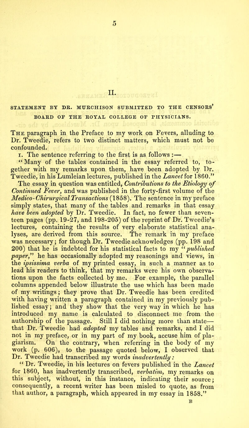 II. STATEMENT BY DR. MURCHISON SUBMITTED TO THE CENSORS’ BOARD OF THE ROYAL COLLEGE OF PHYSICIANS. The paragraph, in the Preface to my work on Fevers, alluding to Dr. Tweedie, refers to two distinct matters, which must not be confounded. i. The sentence referring to the first is as follows :— ‘‘Many of the tables contained in the essay referred to, to- gether with my remarks upon them, have been adopted by Dr. Tweedie, in his Lumleian lectures, published in the Lancet for 1860.” The essay in question was entitled, Contributions to the Etiology of Continued Fever, and was published in the forty-first volume of the Medico - Chirurgical Transactions (1858). The sentence in my preface simply states, that many of the tables and remarks in that essay have been adopted by Dr. Tweedie. In fact, no fewer than seven- teen pages (pp. 19-27, and 198-205) of the reprint of Dr. Tweedie’s lectures, containing the results of very elaborate statistical ana- lyses, are derived from this source. The remark in my preface was necessary; for though Dr. Tweedie acknowledges (pp. 198 and 200) that he is indebted for his statistical facts to my 11 published paper f he has occasionally adopted my reasonings and views, in the ipsissima verba of my printed essay, in such a manner as to lead his readers to think, that my remarks were his own observa- tions upon the facts collected by me. For example, the parallel columns appended below illustrate the use which has been made of my writings; they prove that Dr. Tweedie has been credited with having written a paragraph contained in my previously pub- lished essay; and they show that the very way in which he has introduced my name is calculated to disconnect me from the authorship of the passage. Still I did nothing more than state— that Dr. Tweedie had adopted my tables and remarks, and I did not in my preface, or in my part of my book, accuse him of pla- giarism. On the contrary, when referring in the body of my work (p. 606), to the passage quoted below, I observed that Dr. Tweedie had transcribed my words inadvertently: “ Dr. Tweedie, in his lectures on fevers published in the Lancet for 1860, has inadvertently transcribed, verbatim, my remarks on this subject, without, in this instance, indicating their source; consequently, a recent writer has been misled to quote, as from that author, a paragraph, which appeared in my essay in 1858.” B