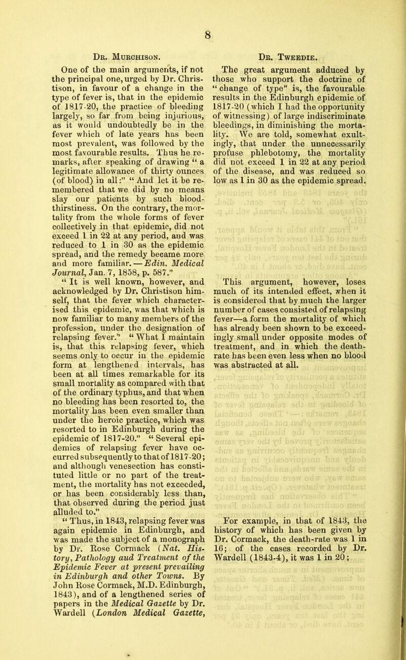 Dr. Murchison. One of the main arguments, if not the principal one, urged by Dr. Chris- tison, in favour of a change in the type of fever is, that in the epidemic of 1817-20, the practice of bleeding largely, so far from being injurious, as it would undoubtedly be in the fever which of late years has been most prevalent, was followed by the most favourable results. Thus he re- marks, after speaking of drawing “ a legitimate allowance of thirty ounces (of blood) in all:” “ And let it be re- membered that we did by no means slay our patients by such blood- thirstiness. On the contrary, the mor- tality from the whole forms of fever collectively in that epidemic, did not exceed 1 in 22 at any period, and was reduced to 1 in 30 as the epidemic spread, and the remedy became more and more familiar. — Edin. Medical Journal, Jan. 7, 1858, p. 587.” “ It is well known, however, and acknowledged by Dr. Christison him- self, that the fever which character- ised this epidemic, was that which is now familiar to many members of the profession, under the designation of relapsing fever.” “ What I maintain is, that this relapsing fever, which seems only to occur in the epidemic form at lengthened intervals, has been at all times remarkable for its small mortality as compared with that of the ordinary typhus, and that when no bleeding has been resorted to, the mortality has been even smaller than under the heroic practice, which was resorted to in Edinburgh during the epidemic of 1817-20.” “Several epi- demics of relapsing fever have oc- curred subsequently to that of 1817-20; and although venesection has consti- tuted little or no part of the treat- ment, the mortality has not exceeded, or has been considerably less than, that observed during the period just alluded to.” “ Thus, in 1843, relapsing fever was again epidemic in Edinburgh, and was made the subject of a monograph by Dr. Eose Cormack (Nat. His- tory, Pathology aud Treatment of the Epidemic Fever at present prevailing in Edinburgh and other Towns. By John Eose Cormack, M.D. Edinburgh, 1843), and of a lengthened series of papers in the Medical Gazette by Dr. Wardell (London Medical Gazette, Dr. Tweedie. The great argument adduced by those who support the doctrine of “ change of type” is, the favourable results in the Edinburgh epidemic of 1817-20 (which I had the opportunity of witnessing) of large indiscriminate bleedings, in diminishing the morta- lity. We are told, somewhat exult- ingly, that under the unnecessarily profuse phlebotomy, the mortality did not exceed 1 in 22 at any period of the disease, and was reduced so low as 1 in 30 as the epidemic spread. This argument, however, loses much of its intended effect, when it is considered that by much the larger number of cases consisted of relapsing fever—a form the mortality of which has already been shown to be exceed- ingly small under opposite modes of treatment, and in which the death- rate has been even less when no blood was abstracted at all. For example, in that of 1843, the history of which has been given by Dr. Cormack, the death-rate was 1 in 16; of the cases recorded by Dr. Wardell (1843-4), it was 1 in 20;