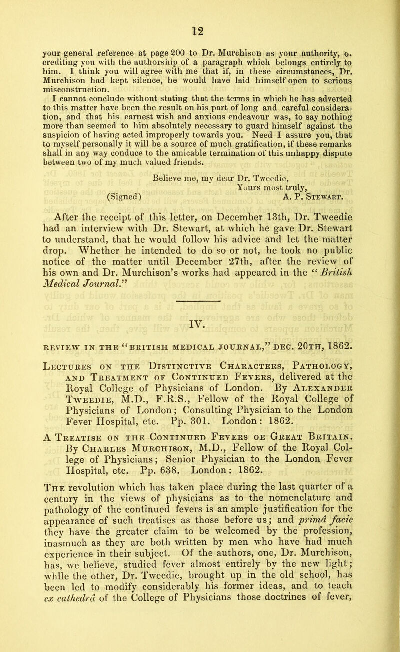 your general reference at page 200 to Dr. Murchison as your authority, cu crediting you with the authorship of a paragraph which belongs entirely to him. I think you will agree with me that if, in these circumstances, Dr. Murchison had kept silence, he would have laid himself open to serious misconstruction. I cannot conclude without stating that the terms in which he has adverted to this matter have been the result on his part of long and careful considera- tion, and that his earnest wish and anxious endeavour was, to say nothing more than seemed to him absolutely necessary to guard himself against the suspicion of having acted improperly towards you. Need I assure you, that to myself personally it will be a source of much gratification, if these remarks shall in any way conduce to the amicable termination of this unhappy dispute between two of my much valued friends. Believe me, my dear Dr. Tweedie, Yuurs most truly, (Signed) A. P. Stewart. After the receipt of this letter, on December 13th, Dr. Tweedie had an interview with Dr. Stewart, at which he gave Dr. Stewart to understand, that he would follow his advice and let the matter drop. Whether he intended to do so or not, he took no public notice of the matter until December 27th, after the review of his own and Dr. Murchison’s works had appeared in the “ British Medical Journal.” IV. REVIEW IN THE “BRITISH MEDICAL JOURNAL,” DEC. 20TH, 1862. Lectures on the Distinctive Characters, Pathology, and Treatment of Continued Fevers, delivered at the Royal College of Physicians of London. By Alexander Tweedie, M.D., F.R.S., Fellow of the Royal College of Physicians of London; Consulting Physician to the London Fever Hospital, etc. Pp. 301. London: 1862. A Treatise on the Continued Fevers oe Great Britain. By Charles Murchison, M.D., Fellow of the Royal Col- lege of Physicians; Senior Physician to the London Fever Hospital, etc. Pp. 638. London: 1862. The revolution which has taken place during the last quarter of a century in the views of physicians as to the nomenclature and pathology of the continued fevers is an ample justification for the appearance of such treatises as those before us; and prima facie they have the greater claim to be welcomed by the profession, inasmuch as they are both written by men who have had much experience in their subject. Of the authors, one, Dr. Murchison, has, we believe, studied fever almost entirely by the new light; while the other, Dr. Tweedie, brought up in the old school, has been led to modify considerably his former ideas, and to teach ex cathedra of the College of Physicians those doctrines of fever,