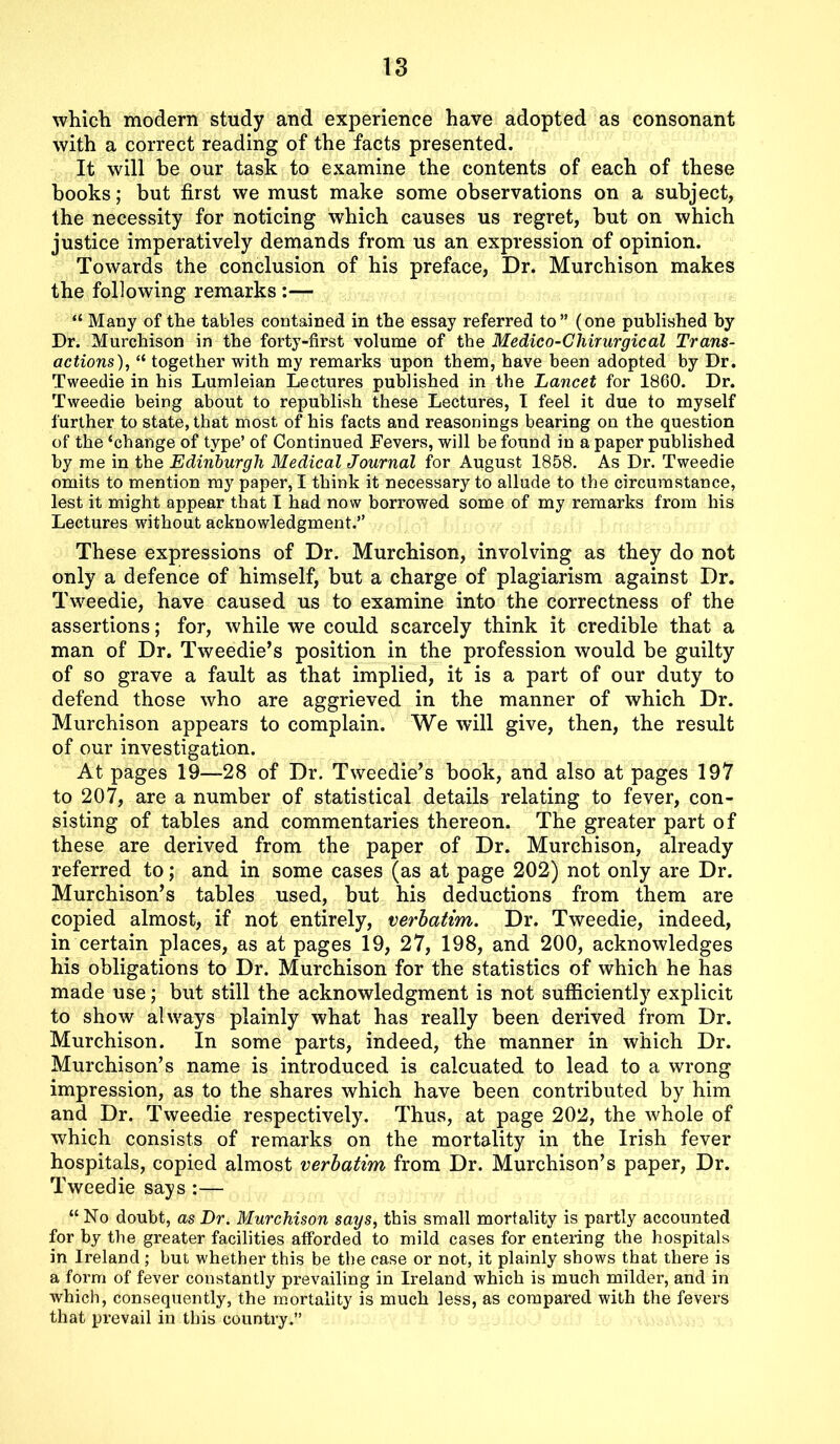 which modern study and experience have adopted as consonant with a correct reading of the facts presented. It will be our task to examine the contents of each of these books; but first we must make some observations on a subject, the necessity for noticing which causes us regret, but on which justice imperatively demands from us an expression of opinion. Towards the conclusion of his preface, Dr. Murchison makes the following remarks :— “ Many of the tables contained in the essay referred to” (one published by Dr. Murchison in the forty-first volume of the Medico-Chirurgical Trans- actions), “ together with my remarks upon them, have been adopted by Dr. Tweedie in his Lumleian Lectures published in the Lancet for i860. Dr. Tweedie being about to republish these Lectures, I feel it due to myself further to state, that most of his facts and reasonings bearing on the question of the ‘change of type’ of Continued Fevers, will be found in a paper published by me in the Edinburgh Medical Journal for August 1858. As Dr. Tweedie omits to mention my paper, I think it necessary to allude to the circumstance, lest it might appear that I had now borrowed some of my remarks from his Lectures without acknowledgment.” These expressions of Dr. Murchison, involving as they do not only a defence of himself, but a charge of plagiarism against Dr. Tweedie, have caused us to examine into the correctness of the assertions; for, while we could scarcely think it credible that a man of Dr. Tweedie’s position in the profession would be guilty of so grave a fault as that implied, it is a part of our duty to defend those who are aggrieved in the manner of which Dr. Murchison appears to complain. We will give, then, the result of our investigation. At pages 19—28 of Dr. Tweedie’s book, and also at pages 197 to 207, are a number of statistical details relating to fever, con- sisting of tables and commentaries thereon. The greater part of these are derived from the paper of Dr. Murchison, already referred to; and in some cases (as at page 202) not only are Dr. Murchison’s tables used, but his deductions from them are copied almost, if not entirely, verbatim. Dr. Tweedie, indeed, in certain places, as at pages 19, 27, 198, and 200, acknowledges his obligations to Dr. Murchison for the statistics of which he has made use; but still the acknowledgment is not sufficiently explicit to show always plainly what has really been derived from Dr. Murchison. In some parts, indeed, the manner in which Dr. Murchison’s name is introduced is calcuated to lead to a wrong impression, as to the shares which have been contributed by him and Dr. Tweedie respectively. Thus, at page 202, the whole of which consists of remarks on the mortality in the Irish fever hospitals, copied almost verbatim from Dr. Murchison’s paper, Dr. Tweedie says :— “ No doubt, as Dr. Murchison says, this small mortality is partly accounted for by the greater facilities afforded to mild cases for entering the hospitals in Ireland ; but whether this be the case or not, it plainly shows that there is a form of fever constantly prevailing in Ireland which is much milder, and in which, consequently, the mortality is much less, as compared with the fevers that prevail in this country.”