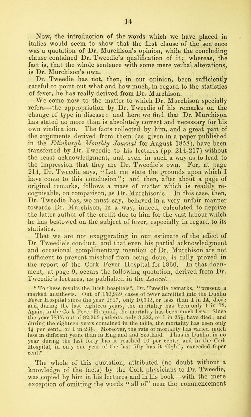 Now, the introduction of the words which we have placed in italics would seem to show that the first clause of the sentence was a quotation of Dr. Murchison’s opinion, while the concluding clause contained Dr. Tweedie’s qualification of it; whereas, the fact is, that the whole sentence with some mere verbal alterations, is Dr. Murchison’s own. Dr. Tweedie has not, then, in our opinion, been sufficiently careful to point out what and how much, in regard to the statistics of fever, he has really derived from Dr. Murchison. We come now to the matter to which Dr. Murchison specially refers—the appropriation by Dr. Tweedie of his remarks on the change of type in disease: and here we find that Dr. Murchison has stated no more than is absolutely correct and necessary for his own vindication. The facts collected by him, and a great part of the arguments derived from them (as given in a paper published in the Edinburgh Monthly Journal for August 1858), have been transferred by Dr. Tweedie to his lectures (pp. 214-217) without the least acknowledgment, and even in such a way as to lead to the impression that they are Dr. Tweedie’s own. For, at page 214, Dr. Tweedie says, “Let me state the grounds upon which I have come to this conclusion”; and then, after about a page of original remarks, follows a mass of matter which is readily re- cognisable, on comparison, as Dr. Murchison’s. In this case, then, Dr. Tweedie has, we must say, behaved in a very unfair manner towards Dr. Murchison, in a way, indeed, calculated to deprive the latter author of the credit due to him for the vast labour which he has bestowed on the subject of fever, especially in regard to its statistics. That we are not exaggerating in our estimate of the effect of Dr. Tweedie’s conduct, and that even his partial acknowledgment and occasional complimentary mention of Dr. Murchison are not sufficient to prevent mischief from being done, is fully proved in the report of the Cork Fever Hospital for 1860. In that docu- ment, at page 9, occurs the following quotation, derived from Dr. Tweedie’s lectures, as published in the Lancet. “To these results the Iiish hospitals”, Dr. Tweedie remarks, “present a marked antithesis. Out of 150,939 cases of fever admitted into the Dublin Fever Hospital since the year 1817, only 10,632, or less than 1 in 14, died; and, during the last eighteen years, the mortality has been only l in 13. Again, in the Cork Fever Hospital, the mortality has been much less. Since the year 1817, out of 82,293 patients, only 3,222, or 1 in 251, have died; and during the eighteen years contained in the table, the mortality has been only 41 per cent., or 1 in 23D Moreover, the rate of mortality has varied much less in different years than in England and Scotland. Thus in Dublin, in no year during the last forty has it reached 10 per cent.; and in the Cork Hospital, in only one year of the last fifty has it slightly exceeded 6 per cent.” The whole of this quotation, attributed (no doubt without a knowledge of the facts) by the Cork physicians to Dr. Tweedie, was copied by him in his lectures and in his book—with the mere exception of omitting the words “ all of” near the commencement