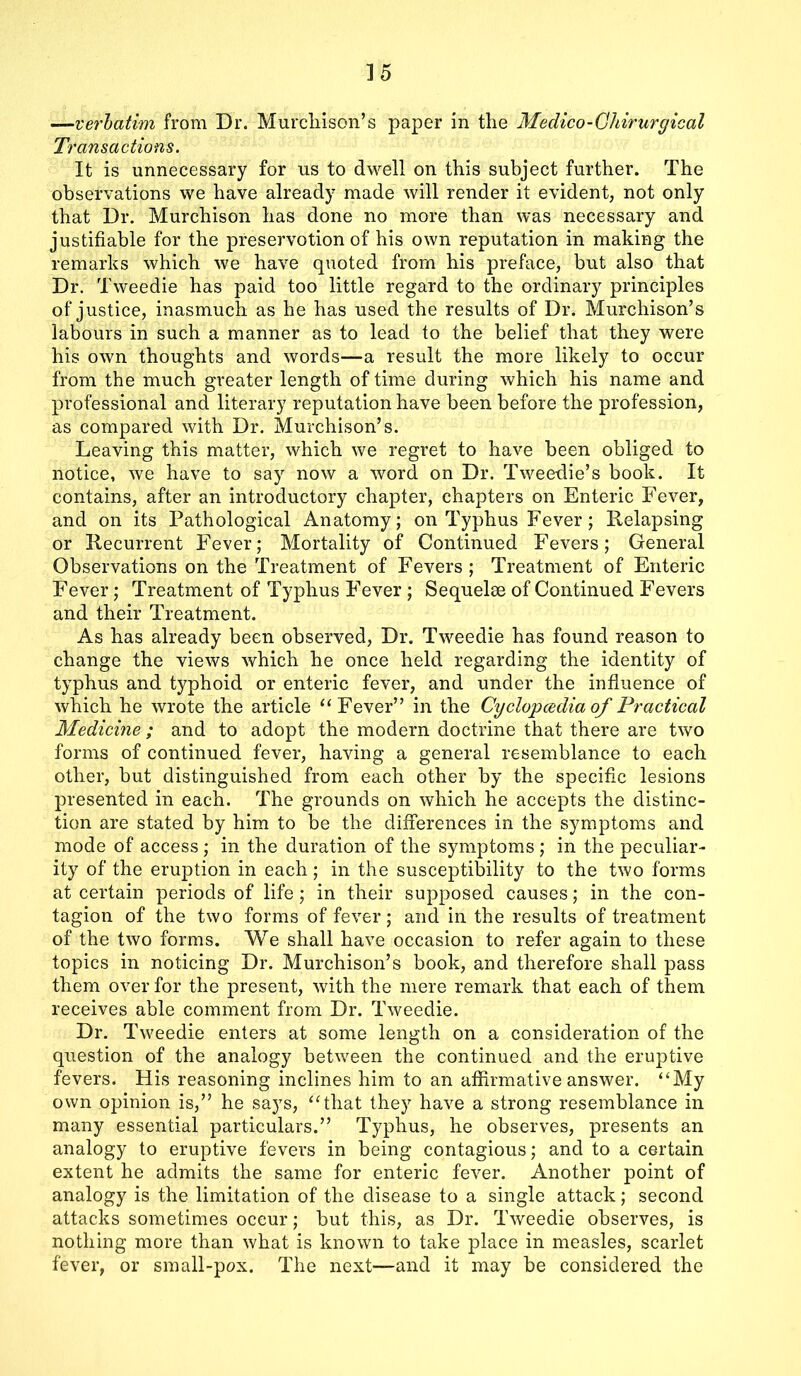 —verbatim from Dr. Murchison’s paper in the Medico - Ghirurgical Transactions. It is unnecessary for us to dwell on this subject further. The observations we have already made will render it evident, not only that Dr. Murchison has done no more than was necessary and justifiable for the preservotion of his own reputation in making the remarks which we have quoted from his preface, but also that Dr. Tweedie has paid too little regard to the ordinary principles of justice, inasmuch as he has used the results of Dr. Murchison’s labours in such a manner as to lead to the belief that they were his own thoughts and words—a result the more likely to occur from the much greater length of time during which his name and professional and literary reputation have been before the profession, as compared with Dr. Murchison’s. Leaving this matter, which we regret to have been obliged to notice, we have to say now a word on Dr. Tweedie’s book. It contains, after an introductory chapter, chapters on Enteric Fever, and on its Pathological Anatomy; on Typhus Fever ; Relapsing or Recurrent Fever; Mortality of Continued Fevers; General Observations on the Treatment of Fevers ; Treatment of Enteric Fever; Treatment of Typhus Fever ; Sequelae of Continued Fevers and their Treatment. As has already been observed, Dr. Tweedie has found reason to change the views which he once held regarding the identity of typhus and typhoid or enteric fever, and under the influence of which he wrote the article “Fever” in the Cyclopaedia of Practical Medicine ; and to adopt the modern doctrine that there are two forms of continued fever, having a general resemblance to each other, but distinguished from each other by the specific lesions presented in each. The grounds on which he accepts the distinc- tion are stated by him to be the differences in the symptoms and mode of access ; in the duration of the symptoms ; in the peculiar- ity of the eruption in each ; in the susceptibility to the two forms at certain periods of life ; in their supposed causes; in the con- tagion of the two forms of fever; and in the results of treatment of the two forms. We shall have occasion to refer again to these topics in noticing Dr. Murchison’s book, and therefore shall pass them over for the present, with the mere remark that each of them receives able comment from Dr. Tweedie. Dr. Tweedie enters at some length on a consideration of the question of the analogy between the continued and the eruptive fevers. His reasoning inclines him to an affirmative answer. “My own opinion is,” he says, “that they have a strong resemblance in many essential particulars.” Typhus, he observes, presents an analogy to eruptive fevers in being contagious; and to a certain extent he admits the same for enteric fever. Another point of analogy is the limitation of the disease to a single attack; second attacks sometimes occur; but this, as Dr. Tweedie observes, is nothing more than what is known to take place in measles, scarlet fever, or small-pox. The next—and it may be considered the