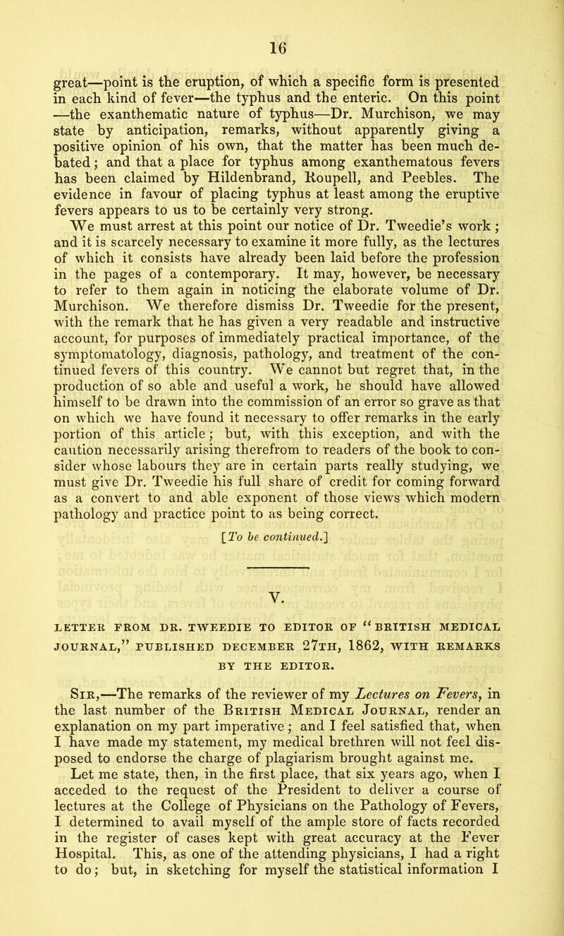 great—point is the eruption, of which a specific form is presented in each kind of fever—the typhus and the enteric. On this point —the exanthematic nature of typhus—Dr. Murchison, we may state by anticipation, remarks, without apparently giving a positive opinion of his own, that the matter has been much de- bated ; and that a place for typhus among exanthematous fevers has been claimed by Hildenbrand, Roupell, and Peebles. The evidence in favour of placing typhus at least among the eruptive fevers appears to us to be certainly very strong. We must arrest at this point our notice of Dr. Tweedie’s work; and it is scarcely necessary to examine it more fully, as the lectures of which it consists have already been laid before the profession in the pages of a contemporary. It may, however, be necessary to refer to them again in noticing the elaborate volume of Dr. Murchison. We therefore dismiss Dr. Tweedie for the present, with the remark that he has given a very readable and instructive account, for purposes of immediately practical importance, of the symptomatology, diagnosis, pathology, and treatment of the con- tinued fevers of this country. We cannot but regret that, in the production of so able and useful a work, he should have allowed himself to be drawn into the commission of an error so grave as that on which we have found it necessary to offer remarks in the early portion of this article ; but, with this exception, and with the caution necessarily arising therefrom to readers of the book to con- sider whose labours they are in certain parts really studying, we must give Dr. Tweedie his full share of credit for coming forward as a convert to and able exponent of those views which modern pathology and practice point to as being correct. [To be continued.] Y. LETTER FROM DR. TWEEDIE TO EDITOR OF 11 BRITISH MEDICAL JOURNAL,” PUBLISHED DECEMBER 27tH, 1862, WITH REMARKS BY THE EDITOR. Sir,—The remarks of the reviewer of my Lectures on Fevers, in the last number of the British Medical Journal, render an explanation on my part imperative; and I feel satisfied that, when I have made my statement, my medical brethren will not feel dis- posed to endorse the charge of plagiarism brought against me. Let me state, then, in the first place, that six years ago, when I acceded to the request of the President to deliver a course of lectures at the College of Physicians on the Pathology of Fevers, I determined to avail myself of the ample store of facts recorded in the register of cases kept with great accuracy at the Fever Hospital. This, as one of the attending physicians, I had a right to do; but, in sketching for myself the statistical information I