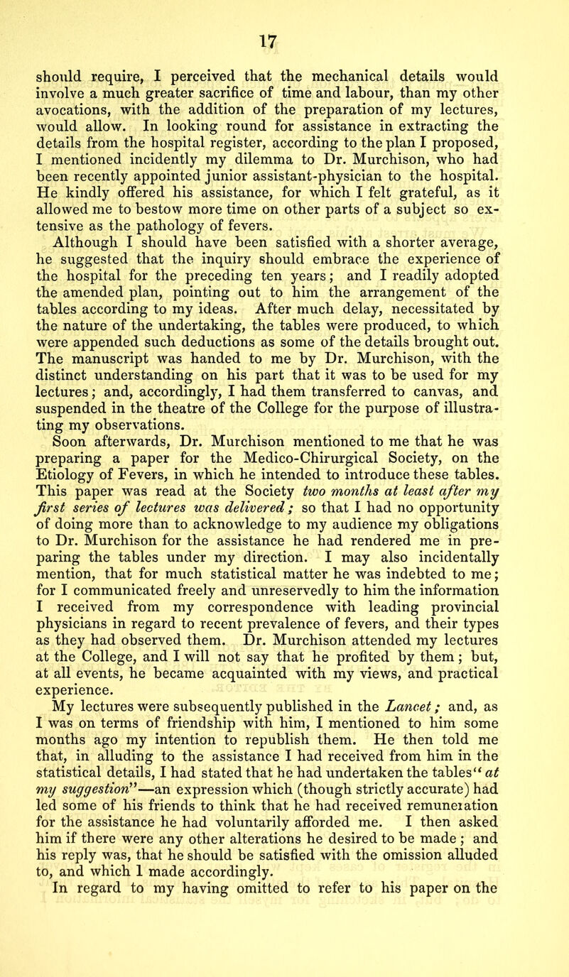 should require, I perceived that the mechanical details would involve a much greater sacrifice of time and labour, than my other avocations, with the addition of the preparation of my lectures, would allow. In looking round for assistance in extracting the details from the hospital register, according to the plan I proposed, I mentioned incidently my dilemma to Dr. Murchison, who had been recently appointed junior assistant-physician to the hospital. He kindly offered his assistance, for which I felt grateful, as it allowed me to bestow more time on other parts of a subject so ex- tensive as the pathology of fevers. Although I should have been satisfied with a shorter average, he suggested that the inquiry should embrace the experience of the hospital for the preceding ten years; and I readily adopted the amended plan, pointing out to him the arrangement of the tables according to my ideas. After much delay, necessitated by the nature of the undertaking, the tables were produced, to which were appended such deductions as some of the details brought out. The manuscript was handed to me by Dr. Murchison, with the distinct understanding on his part that it was to be used for my lectures; and, accordingly, I had them transferred to canvas, and suspended in the theatre of the College for the purpose of illustra- ting my observations. Soon afterwards, Dr. Murchison mentioned to me that he was preparing a paper for the Medico-Chirurgical Society, on the Etiology of Fevers, in which he intended to introduce these tables. This paper was read at the Society two months at least after my first series of lectures was delivered ; so that I had no opportunity of doing more than to acknowledge to my audience my obligations to Dr. Murchison for the assistance he had rendered me in pre- paring the tables under my direction. I may also incidentally mention, that for much statistical matter he was indebted to me; for I communicated freely and unreservedly to him the information I received from my correspondence with leading provincial physicians in regard to recent prevalence of fevers, and their types as they had observed them. Dr. Murchison attended my lectures at the College, and I will not say that he profited by them; but, at all events, he became acquainted with my views, and practical experience. My lectures were subsequently published in the Lancet; and, as I was on terms of friendship with him, I mentioned to him some months ago my intention to republish them. He then told me that, in alluding to the assistance I had received from him in the statistical details, I had stated that he had undertaken the tables“ at my suggestion”—an expression which (though strictly accurate) had led some of his friends to think that he had received remuneration for the assistance he had voluntarily afforded me. I then asked him if there were any other alterations he desired to be made ; and his reply was, that he should be satisfied with the omission alluded to, and which 1 made accordingly. In regard to my having omitted to refer to his paper on the