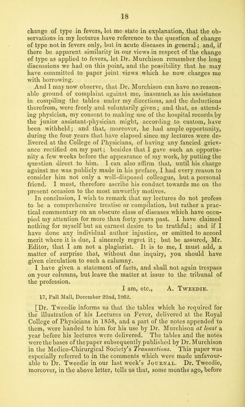 change of type in fevers, let me state in explanation, that the ob- servations in my lectures have reference to the question of change of type not in fevers only, but in acute diseases in general; and, if there be apparent similarity in our views in respect of the change of type as applied to fevers, let Dr. Murchison remember the long discussions we had on this point, and the possibility that he may have committed to paper joint views which he now charges me with borrowing. And I may now observe, that Dr. Murchison can have no reason- able ground of complaint against me, inasmuch as his assistance in compiling the tables under my directions, and the deductions therefrom, were freely and voluntarily given; and that, as attend- ing physician, my consent to making use of the hospital records by the junior assistant-physician might, according to custom, have been withheld; and that, moreover, he had ample opportunity, during the four years that have elapsed since my lectures were de- livered at the College of Physicians, of having any fancied griev- ance rectified on my part; besides that I gave such an opportu- nity a few weeks before the appearance of my work, by putting the question direct to him. 1 can also affirm that, until his charge against me was publicly made in his preface, I had every reason to consider him not only a well-disposed colleague, but a personal friend. I must, therefore ascribe his conduct towards me on the present occasion to the most unworthy motives. In conclusion, I wish to remark that my lectures do not profess to be a comprehensive treatise or compilation, but rather a prac- tical commentary on an obscure class of diseases which have occu- pied my attention for more than forty years past. I have claimed nothing for myself but an earnest desire to be truthful; and if I have done any individual author injustice, or omitted to accord merit where it is due, I sincerely regret it; but be assured, Mr. Editor, that I am not a plagiarist. It is to me, I must add, a matter of surprise that, without due inquiry, you should have given circulation to such a calumny. I have given a statement of facts, and shall not again trespass on your columns, but leave the matter at issue to the tribunal of the profession. I am, etc., A. Tweedie. 17, Pall Mall, December 22nd, 1862. [Dr. Tweedie informs us that the tables which he required for the illustration of his Lectures on Fever, delivered at the Royal College of Physicians in 1858, and a part of the notes appended to them, were handed to him for his use by Dr. Murchison at least a year before his lectures were delivered. The tables and the notes were the bases of the paper subsequently published by Dr. Murchison in the Medico-Chirurgical Society’s Transactions. This paper was especially referred to in the comments which were made unfavour- able to Dr. Tweedie in our last week’s Journal. Dr. Tweedie, moreover, in the above letter, tells us that, some months ago, before