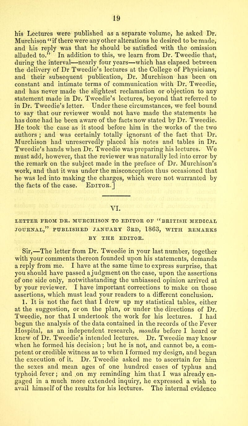 his Lectures were published as a separate volume, he asked Dr. Murchison “ if there were any other alterations he desired to be made, and his reply was that he should be satisfied with the omission alluded to.” In addition to this, we learn from Dr. Tweedie that, during the interval—nearly four years—which has elapsed between the delivery of Dr Tweedie’s lectures at the College of Physicians, and their subsequent publication, Dr. Murchison has been on constant and intimate terms of communication with Dr. Tweedie, and has never made the slightest reclamation or objection to any statement made in Dr. Tweedie’s lectures, beyond that referred to in Dr. Tweedie’s letter. Under these circumstances, we feel bound to say that our reviewer would not have made the statements he has done had he been aware of the facts now stated by Dr. Tweedie. He took the case as it stood before him in the works of the two authors ; and was certainly totally ignorant of the fact that Dr. Murchison had unreservedly placed his notes and tables in Dr. Tweedie’s hands when Dr. Tweedie was preparing his lectures. We must add, however, that the reviewer was naturally led into error by the remark on the subject made in the preface of Dr. Murchison’s work, and that it was under the misconception thus occasioned that he was led into making the charges, which were not warranted by the facts of the case. Editor.] VI. LETTER FROM DR. MURCHISON TO EDITOR OF “BRITISH MEDICAL JOURNAL,” PUBLISHED JANUARY 3RD, 1863, WITH REMARKS BY THE EDITOR. Sir,—The letter from Dr. Tweedie in your last number, together with your comments thereon founded upon his statements, demands a reply from me. I have at the same time to express surprise, that you should have passed a judgment on the case, upon the assertions of one side only, notwithstanding the unbiassed opinion arrived at by your reviewer. I have important corrections to make on those assertions, which must lead your readers to a different conclusion. 1. It is not the fact that I drew up my statistical tables, either at the suggestion, or on the plan, or under the directions of Dr. Tweedie, nor that I undertook the work for his lectures. I had begun the analysis of the data contained in the records of the Fever Hospital, as an independent research, months before I heard or knew of Dr. Tweedie’s intended lectures. Dr. Tweedie may know when he formed his decision; but he is not, and cannot be, a com- petent or credible witness as to when I formed my design, and began the execution of it. Dr. Tweedie asked me to ascertain for him the sexes and mean ages of one hundred cases of typhus and typhoid fever; and on my reminding him that I was already en- gaged in a much more extended inquiry, he expressed a wish to avail himself of the results for his lectures. The internal evidence