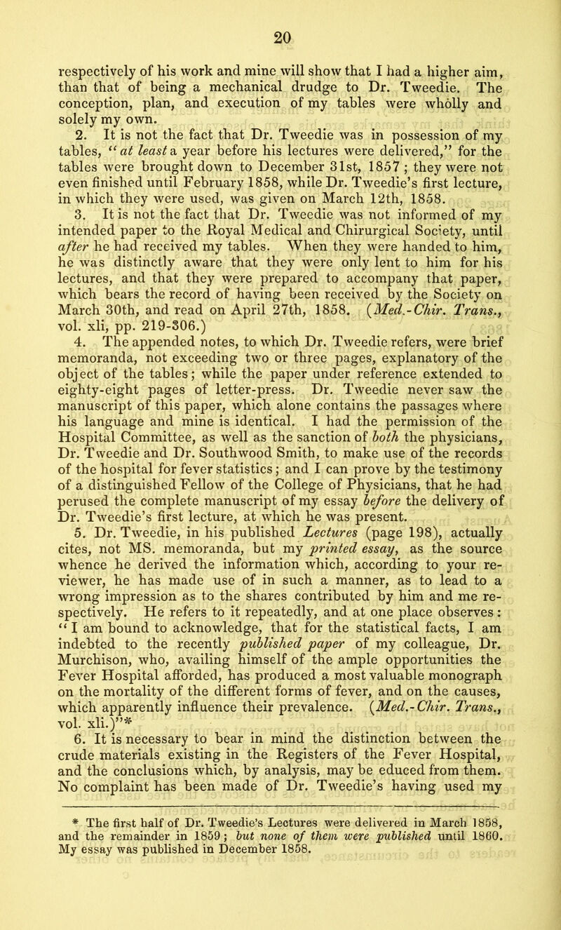 respectively of his work and mine will show that I had a higher aim, than that of being a mechanical drudge to Dr. Tweedie. The conception, plan, and execution of my tables were wholly and solely my own. 2. It is not the fact that Dr. Tweedie was in possession of my tables, “at leasts, year before his lectures were delivered,” for the tables were brought down to December 31st, 1857 ; they were not even finished until February 1858, while Dr. Tweedie’s first lecture, in which they were used, was given on March 12th, 1858. 3. It is not the fact that Dr. Tweedie was not informed of my intended paper to the Royal Medical and Chirurgical Society, until after he had received my tables. When they were handed to him, he was distinctly aware that they were only lent to him for his lectures, and that they were prepared to accompany that paper, which bears the record of having been received by the Society on March 30th, and read on April 27th, 1858. (Med-Chir. Trans., vol. xli, pp. 219-306.) 4. The appended notes, to which Dr. Tweedie refers, were brief memoranda, not exceeding two or three pages, explanatory of the object of the tables; while the paper under reference extended to eighty-eight pages of letter-press. Dr. Tweedie never saw the manuscript of this paper, which alone contains the passages where his language and mine is identical. I had the permission of the Hospital Committee, as well as the sanction of both the physicians, Dr. Tweedie and Dr. South wood Smith, to make use of the records of the hospital for fever statistics; and I can prove by the testimony of a distinguished Fellow of the College of Physicians, that he had perused the complete manuscript of my essay before the delivery of Dr. Tweedie’s first lecture, at which he was present. 5. Dr. Tweedie, in his published Lectures (page 198), actually cites, not MS. memoranda, but my 'printed essay, as the source whence he derived the information which, according to your re- viewer, he has made use of in such a manner, as to lead to a wrong impression as to the shares contributed by him and me re- spectively. He refers to it repeatedly, and at one place observes: “ I am bound to acknowledge, that for the statistical facts, I am indebted to the recently published paper of my colleague, Dr. Murchison, who, availing himself of the ample opportunities the Fever Hospital afforded, has produced a most valuable monograph on the mortality of the different forms of fever, and on the causes, which apparently influence their prevalence. (Med.-Chir. Trans., vol. xli.)”* 6. It is necessary to bear in mind the distinction between the crude materials existing in the Registers of the Fever Hospital, and the conclusions which, by analysis, may be educed from them. No complaint has been made of Dr. Tweedie’s having used my * The first half of Dr. Tweedie’s Lectures were delivered in March 1858, and the remainder in 1859; but none of them were published until 1860. My essay was published in December 1858.