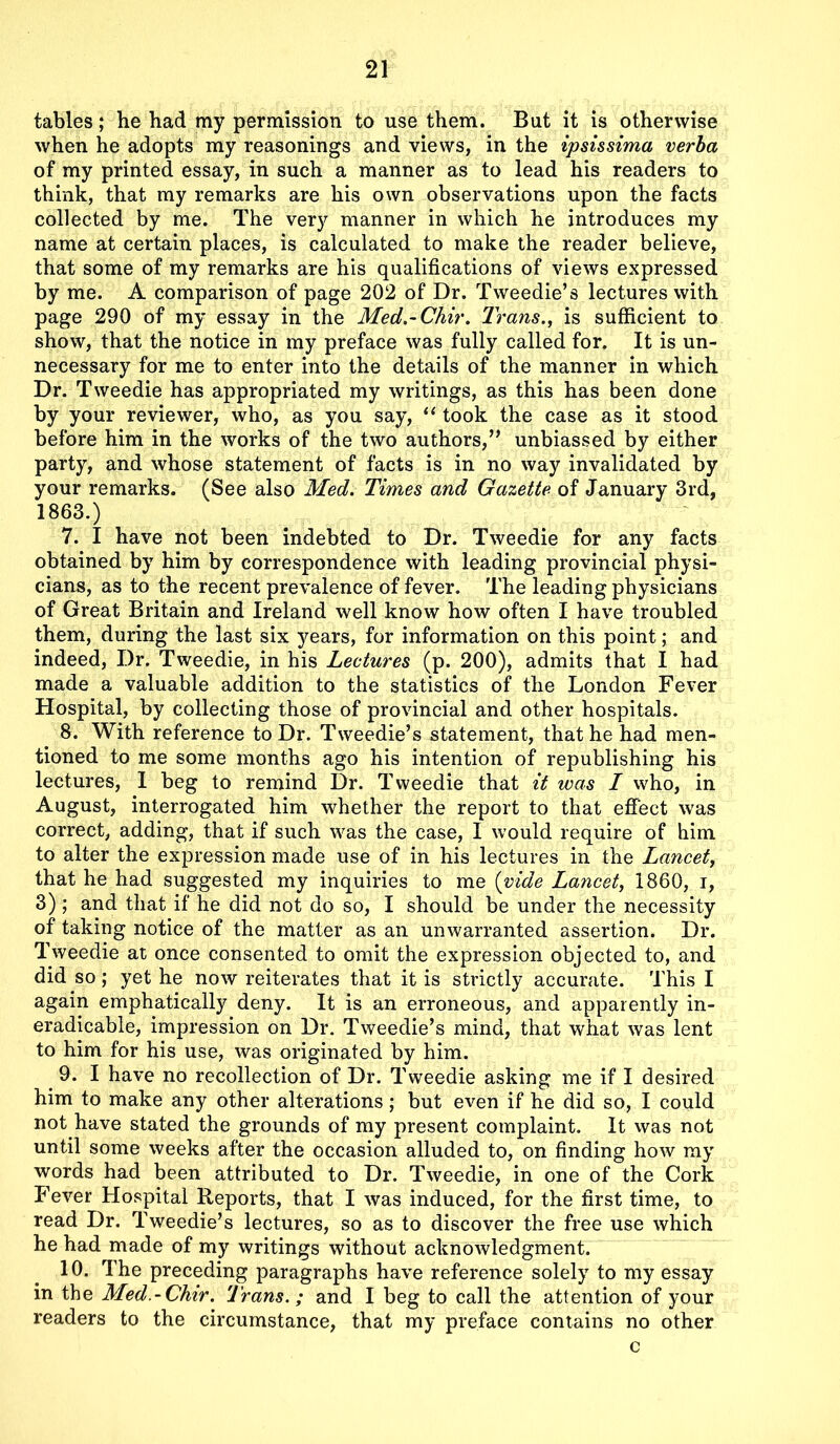 tables; he had my permission to use them. But it is otherwise when he adopts my reasonings and views, in the ipsissima verba of my printed essay, in such a manner as to lead his readers to think, that my remarks are his own observations upon the facts collected by me. The very manner in which he introduces my name at certain places, is calculated to make the reader believe, that some of my remarks are his qualifications of views expressed by me. A comparison of page 202 of Dr. Tweedie’s lectures with page 290 of my essay in the Med.-Chir. Trans., is sufficient to show, that the notice in my preface was fully called for. It is un- necessary for me to enter into the details of the manner in which Dr. Tweedie has appropriated my writings, as this has been done by your reviewer, who, as you say, “ took the case as it stood before him in the works of the two authors,” unbiassed by either party, and whose statement of facts is in no way invalidated by your remarks. (See also Med. Times and Gazette of January 3rd, 1863.) 7. I have not been indebted to Dr. Tweedie for any facts obtained by him by correspondence with leading provincial physi- cians, as to the recent prevalence of fever. The leading physicians of Great Britain and Ireland well know how often I have troubled them, during the last six years, for information on this point; and indeed, Dr. Tweedie, in his Lectures (p. 200), admits that I had made a valuable addition to the statistics of the London Fever Hospital, by collecting those of provincial and other hospitals. 8. With reference to Dr. Tweedie’s statement, that he had men- tioned to me some months ago his intention of republishing his lectures, I beg to remind Dr. Tweedie that it was I who, in August, interrogated him whether the report to that effect was correct, adding, that if such was the case, I would require of him to alter the expression made use of in his lectures in the Lancet, that he had suggested my inquiries to me (vide Lancet, 1860, i, 3); and that if he did not do so, I should be under the necessity of taking notice of the matter as an unwarranted assertion. Dr. Tweedie at once consented to omit the expression objected to, and did so; yet he now reiterates that it is strictly accurate. This I again emphatically deny. It is an erroneous, and apparently in- eradicable, impression on Dr. Tweedie’s mind, that what was lent to him for his use, was originated by him. 9. I have no recollection of Dr. Tweedie asking me if I desired him to make any other alterations; but even if he did so, I could not have stated the grounds of my present complaint. It was not until some weeks after the occasion alluded to, on finding how my words had been attributed to Dr. Tweedie, in one of the Cork Fever Hospital Reports, that I was induced, for the first time, to read Dr. Tweedie’s lectures, so as to discover the free use which he had made of my writings without acknowledgment. 10. The preceding paragraphs have reference solely to my essay in the Med.-Chir. Trans.; and I beg to call the attention of your readers to the circumstance, that my preface contains no other c