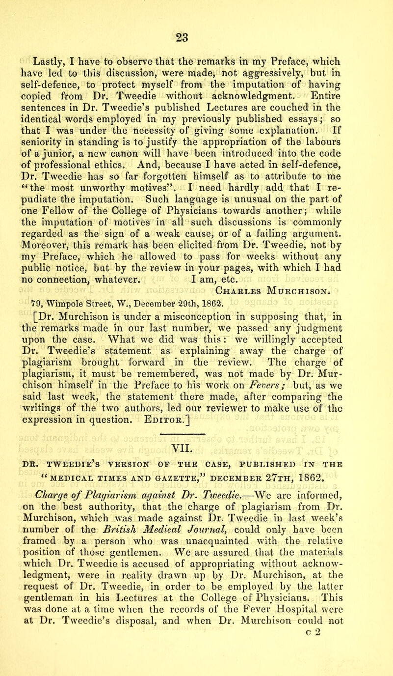 Lastly, I have to observe that the remarks in my Preface, which have led to this discussion, were made, not aggressively, but in self-defence, to protect myself from the imputation of having copied from Dr. Tweedie without acknowledgment. Entire sentences in Dr. Tweedie’s published Lectures are couched in the identical words employed in my previously published essays; so that I was under the necessity of giving some explanation. If seniority in standing is to justify the appropriation of the labours of a junior, a new canon will have been introduced into the code of professional ethics. And, because I have acted in self-defence, Dr. Tweedie has so far forgotten himself as to attribute to me “the most unworthy motives”. I need hardly add that I re- pudiate the imputation. Such language is unusual on the part of one Fellow of the College of Physicians towards another; while the imputation of motives in all such discussions is commonly regarded as the sign of a weak cause, or of a failing argument. Moreover, this remark has been elicited from Dr. Tweedie, not by my Preface, which he allowed to pass for weeks without any public notice, but by the review in your pages, with which I had no connection, whatever. I am, etc. Charles Murchison. 79, Wimpole Street, W., December 29th, 1862. [Dr. Murchison is under a misconception in supposing that, in the remarks made in our last number, we passed any judgment upon the case. What we did was this: we willingly accepted Dr. Tweedie’s statement as explaining away the charge of plagiarism brought forward in the review. The charge of plagiarism, it must be remembered, was not made by Dr. Mur- chison himself in the Preface to his work on Fevers; but, as we said last week, the statement there made, after comparing the writings of the two authors, led our reviewer to make use of the expression in question. Editor.] VII, DR. TWEEDIE’S VERSION OF THE CASE, PUBLISHED IN THE “medical times and gazette,” December 27th, 1862. Charge of Plagiarism against Dr. Tweedie.—We are informed, on the best authority, that the charge of plagiarism from Dr. Murchison, which was made against Dr. Tweedie in last week’s number of the British Medical Journal, could only have been framed by a person who was unacquainted with the relative position of those gentlemen. We are assured that the materials which Dr. Tweedie is accused of appropriating without acknow- ledgment, were in reality drawn up by Dr. Murchison, at the request of Dr. Tweedie, in order to be employed by the latter gentleman in his Lectures at the College of Physicians. This was done at a time when the records of the Fever Hospital were at Dr. Tweedie’s disposal, and when Dr. Murchison could not c 2