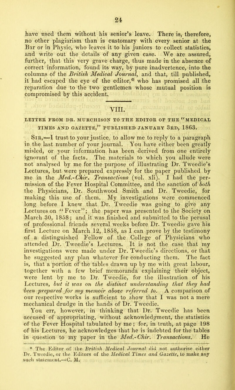 have used them without his senior’s leave. There is, therefore, no other plagiarism than is customary with every senior at the Bar or in Physic, who leaves it to his juniors to collect statistics, and write out the details of any given case. We are assured, further, that this very grave charge, thus made in the absence of correct information, found its way, by pure inadvertence, into the columns of the British Medical Journal, and that, till published, it had escaped the eye of the editor,* who has promised all the reparation due to the two gentlemen whose mutual position is compromised by this accident. VIII. LETTER FROM DR. MURCHISON TO THE EDITOR OF THE “MEDICAL TIMES AND GAZETTE,” PUBLISHED JANUARY 3RD, 1863. Sir,—I trust to your justice, to allow me to reply to a paragraph in the last number of your journal. You have either been greatly misled, or your information has been derived from one entirely ignorant of the facts. The materials to which you allude were not analysed by me for the purpose of illustrating Dr. Tweedie’s Lectures, but were prepared expressly for the paper published by me in the Med.-Chir. Transactions (vol. xli). I had the per- mission of the Fever Hospital Committee, and the sanction of both the Physicians, Dr. South wood Smith and Dr. Tweedie, for making this use of them. My investigations were commenced long before I knew that Dr. Tweedie was going to give any Lectures on “Fever”; the paper was presented to the Society on March 30, 1858; and it was finished and submitted to the perusal of professional friends several weeks before Dr. Tweedie gave his first Lecture on March 12, 1858, as I can prove by the testimony of a distinguished Fellow of the College of Physicians who attended Dr. Tweedie’s Lectures. It is not the case that my investigations w'ere made under Dr. Tweedie’s directions, or that he suggested any plan whatever for conducting them. The fact is, that a portion of the tables drawn up by me with great labour, together with a few brief memoranda explaining their object, were lent by me to Dr, Tweedie, for the illustration of his Lectures, but it was on the distinct understanding that they had been prepared for my memoir above referred to. A comparison of our respective works is sufficient to show that I was not a mere mechanical drudge in the hands of Dr. Tweedie. You err, however, in thinking that Dr. Tweedie has been accused of appropriating, without acknowledgment, the statistics of the Fever Hospital tabulated by me ; for, in truth, at page 198 of his Lectures, he acknowledges that he is indebted for the tables in question to my paper in the Med.-Chir. Transactions. He * The Editor of the British Medical Journal did not authorise either Dr. Tweedie, or the Editors of the Medical Times and Gazette, to make any sucli statement.—C. M.