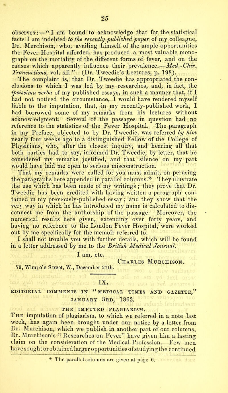 observes :—“I am bound to acknowledge that for the statistical facts I am indebted to the recently 'publishedpaper of my colleague, iJr. Murchison, who, availing himself of the ample opportunities the Fever Hospital afforded, has produced a most valuable mono- graph on the mortality of the different forms of fever, and on the causes which apparently influence their prevalence.—Med.~Chir, Transactions, vol. xli ” (Dr. Tweedie’s Lectures, p. 198). The complaint is, that Dr. Tweedie has appropriated the con- clusions to which I was led by my researches, and, in fact, the ipsissima verba of my published essays, in such a manner that, if I had not noticed the circumstance, I would have rendered myself liable to the imputation, that, in my recently-published work, I had borrowed some of my remarks from his lectures without acknowledgment: Several of the passages in question had no reference to the statistics of the Fever Hospital. The paragraph in my Preface, objected to by Dr. Tweedie, was referred by him nearly four weeks ago to a distinguished Fellow of the College of Physicians, who, after the closest inquiry, and hearing all that both parties had to say, informed Dr. Tweedie, by letter, that he considered my remarks justified, and that silence on my part would have laid me open to serious misconstruction. That my remarks were called for you must admit, on perusing the paragraphs here appended in parallel columns.* They illustrate the use which has been made of my writings ; they prove that Dr. Tweedie has been credited with having written a paragraph con- tained in my previously-published essay; and they show that the very way in which he has introduced my name is calculated to dis- connect me from the authorship of the passage. Moreover, the numerical results here given, extending over forty years, and having no reference to the London Fever Hospital, were worked out by me specifically for the memoir referred to. I shall not trouble you with further details, which will be found in a letter addressed by me to the British Medical Journal. I am, etc. Charles Murchison. 79, Winq ole Street, W., December 27th. IX. EDITORIAL COMMENTS IN MEDICAL TIMES AND GAZETTE,” JANUARY 3rd, 1863. THE IMPUTED PLAGIARISM. The imputation of plagiarism, to which we referred in a note last week, has again been brought under our notice by a letter from Dr. Murchison, which we publish in another part of our columns. Dr. Murchison’s i( Researches on Fever” have given him a lasting claim on the consideration of the Medical Profession. Few men have sought or obtained larger opportunities of studying the continued * The parallel columns are given at page 6.