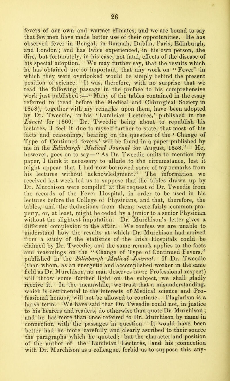 fevers of our own and warmer climates, and we are bound to say that few men have made better use of their opportunities. He has observed fever in Bengal, in Burmah, Dublin, Paris, Edinburgh, and London; and has twice experienced, in his own person, the dire, but fortunately, in his case, not fatal, effects of the disease of his special adoption. We may further say, that the results which he has obtained are so important, that any work on “ Fever” in which they were overlooked wrould be simply behind the present position of science. It was, therefore, with no surprise that we read the following passage in the preface to his comprehensive work just published :—“ Many of the tables contained in the essay referred to (read before the Medical and Chirurgical Society in 1858), together with my remarks upon them, have been adopted by Dr. Tweedie, in his ‘ Lumleian Lectures/ published in the Lancet for 1860. Dr. Tweedie being about to republish his lectures, I feel it due to myself further to state, that most of his facts and reasonings, bearing on the question of the ‘ Change of Type of Continued fevers/ will be found in a paper published by me in the Edinburgh Medical Journal for August, 1858.” He, however, goes on to say—‘‘As Dr. Tweedie omits to mention my paper, I think it necessary to allude to the circumstance, lest it might appear that I had now borrowed some of my remarks from his lectures without acknowledgment.” The information we received last week led us to suppose that the tables drawn up by Dr. Murchison were compiled at the request of Dr. Tweedie from the records of the Fever Hospital, in order to be used in his lectures before the College of Physicians, and that, therefore, the tables, and the deductions from them, were fairly common pro- perty, or, at least, might be ceded by a junior to a senior Physician without the slightest imputation. Dr. Murchison’s letter gives a different complexion to the affair. We confess we are unable to understand how the results at which Dr. Murchison had arrived from a study of the statistics of the Irish Hospitals could be claimed by Dr. Tweedie, and the same remark applies to the facts and reasonings on the “ Change of Type of Continued Fevers,” published in the Edinburgh Medical Journal. If Dr. Tweedie (than whom, as an energetic and accomplished worker in the same field as Dr. Murchison, no man deserves more Professional respect) will throw some further light on the subject, we shall gladly receive it. In the meanwhile, we trust that a misunderstanding, which is detrimental to the interests of Medical science and Pro- fessional honour, will not be allowed to continue. Plagiarism is a harsh term. We have said that Dr. Tweedie could not, in justice to his hearers and readers, do otherwise than quote Dr. Murchison ; and he has more than once referred to Dr. Murchison by name in connection with the passages in question. It would have been better had he more carefully and clearly ascribed to their source the paragraphs which he quoted; but the character and position of the author of the Lumleian Lectures, and his connection with Dr. Murchison as a colleague, forbid us to suppose this any-