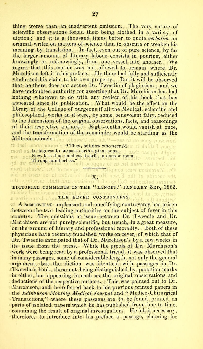 thing worse than an inadvertent omission. The very nature of scientific observations forbid their being clothed in a variety of diction ; and it is a thousand times better to quote verbatim an original writer on matters of science than to obscure or weaken his meaning by translation. In fact, even out of pure science, by far the larger amount of literary labour consists in pouring, either knowingly or unknowingly, from one vessel into another. We regret that this matter was not allowed to remain where Dr. Murchison left it in his preface. He there had fully and sufficiently vindicated his claim to his own property. But it will be observed that he there does not accuse Dr. Tweedie of plagiarism ; and we have undoubted authority for asserting that Dr. Murchison has had nothing whatever to do with any review of his book that has appeared since its publication. What would be the effect on the library of the College of Surgeons if all the Medical, scientific and philosophical works in it were, by some benevolent fairy, reduced to the dimensions of the original observations, facts, and reasonings of their respective authors ? Eight-tenths would vanish at once, and the transformation of the remainder would be startling as the Miltonic miracle— “ They, but now who seem’d In bigness to surpass earth’s giunt sons, Now, less than smallest dwarfs, in narrow room Throng numberless.” X. EDITORIAL COMMENTS IN THE u LANCET,” JANUARY 3RD, 1863. THE EEYER CONTROVERSY. A somewhat unpleasant and unedifying controversy has arisen between the two leading authorities on the subject of fever in this country. The questions at issue between Dr. Tweedie and Dr. Murchison are not purely scientific, but trench, in a great measure, on the ground of literary and professional morality. Both of these physicians have recently published works on fever, of which that of Dr. Tweedie anticipated that of Dr. Murchison’s by a few weeks in its issue from the press. While the proofs of Dr. Murchison’s work were being read by a professional friend, it was observed that in many passages, some of considerable length, not only the general argument, but the diction was identical with passages in Dr. Tweedie’s book, these not being distinguished by quotation marks in either, but appearing in each as the original observations and deductions of the respective authors. This was pointed out to Dr. Murchison, and he referred back to his previous printed papers in the Edinburgh Monthly Medical Journal and “ Medico-Chirurgical Transactions,” where these passages are to be found printed as parts of isolated papers which he has published from time to time, containing the result of original investigation. He felt it necessary, therefore, to introduce into his preface a passage, claiming for