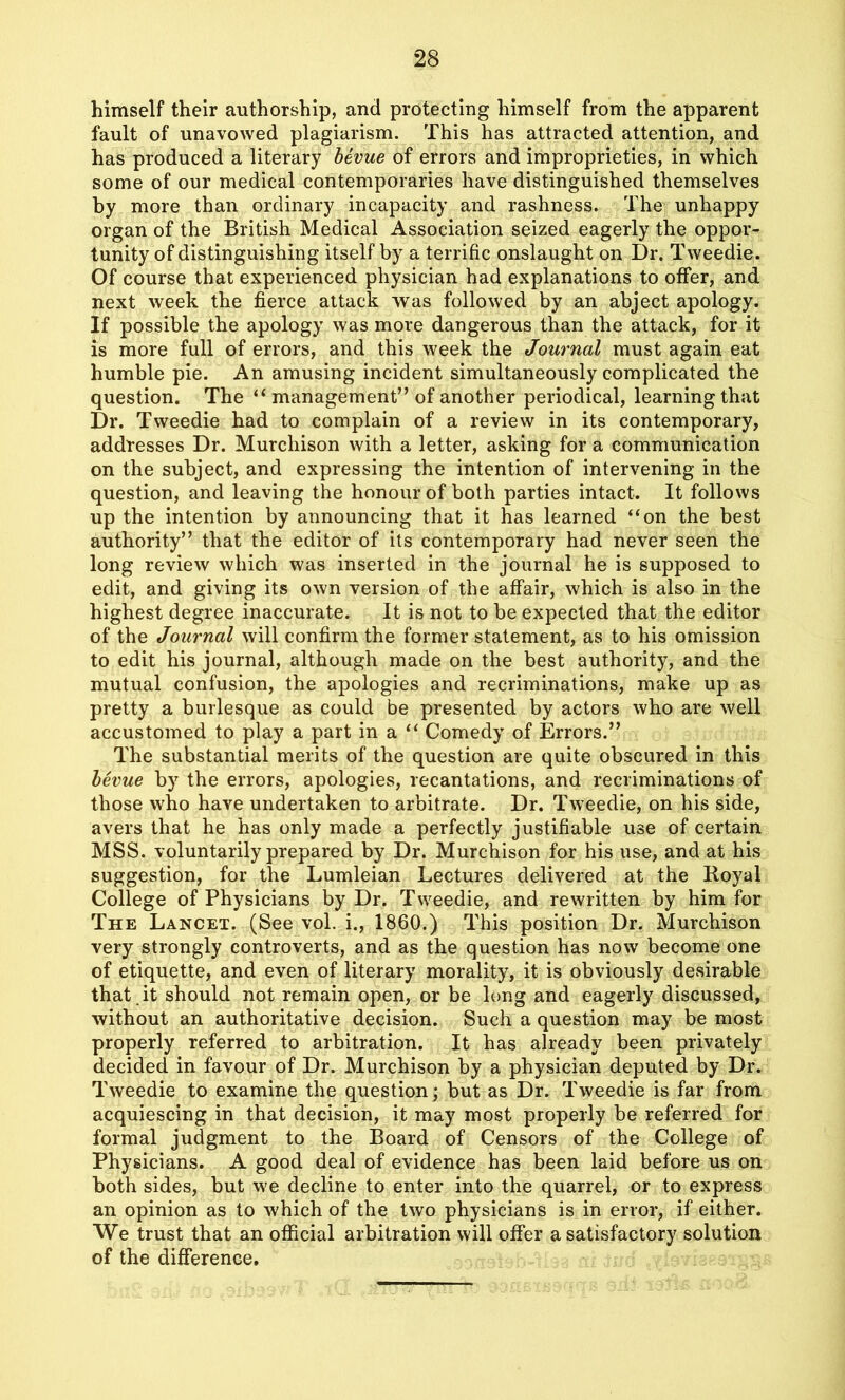 himself their authorship, and protecting himself from the apparent fault of unavowed plagiarism. This has attracted attention, and has produced a literary bevue of errors and improprieties, in which some of our medical contemporaries have distinguished themselves by more than ordinary incapacity and rashness. The unhappy organ of the British Medical Association seized eagerly the oppor- tunity of distinguishing itself by a terrific onslaught on Dr. Tweedie. Of course that experienced physician had explanations to offer, and next week the fierce attack was followed by an abject apology. If possible the apology was more dangerous than the attack, for it is more full of errors, and this week the Journal must again eat humble pie. An amusing incident simultaneously complicated the question. The “ management” of another periodical, learning that Dr. Tweedie had to complain of a review in its contemporary, addresses Dr. Murchison with a letter, asking for a communication on the subject, and expressing the intention of intervening in the question, and leaving the honour of both parties intact. It follows up the intention by announcing that it has learned “on the best authority” that the editor of its contemporary had never seen the long review which was inserted in the journal he is supposed to edit, and giving its own version of the affair, which is also in the highest degree inaccurate. It is not to be expected that the editor of the Journal will confirm the former statement, as to his omission to edit his journal, although made on the best authority, and the mutual confusion, the apologies and recriminations, make up as pretty a burlesque as could be presented by actors who are well accustomed to play a part in a “ Comedy of Errors.” The substantial merits of the question are quite obscured in this bevue by the errors, apologies, recantations, and recriminations of those who have undertaken to arbitrate. Dr. Tweedie, on his side, avers that he has only made a perfectly justifiable use of certain MSS. voluntarily prepared by Dr. Murchison for his use, and at his suggestion, for the Lumleian Lectures delivered at the Royal College of Physicians by Dr. Tweedie, and rewritten by him for The Lancet. (See vol. i., 1860.) This position Dr. Murchison very strongly controverts, and as the question has now become one of etiquette, and even of literary morality, it is obviously desirable that it should not remain open, or be long and eagerly discussed, without an authoritative decision. Such a question may be most properly referred to arbitration. It has already been privately decided in favour of Dr. Murchison by a physician deputed by Dr. Tweedie to examine the question; but as Dr. Tweedie is far from acquiescing in that decision, it may most properly be referred for formal judgment to the Board of Censors of the College of Physicians. A good deal of evidence has been laid before us on both sides, but we decline to enter into the quarrel, or to express an opinion as to which of the two physicians is in error, if either. We trust that an official arbitration will offer a satisfactory solution of the difference.