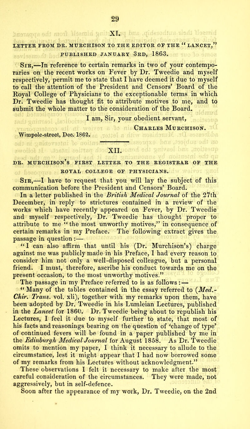 XT. LETTER FROM DR. MURCHISON TO THE EDITOR OF THE “ LANCET,” PUBLISHED JANUARY 3RD, 1863. Sir,-—In reference to certain remarks in two of your contempo- raries on the recent works on Fever by Dr. Tweedie and myself respectively, permit me to state that I have deemed it due to myself to call the attention of the President and Censors’ Board of the Royal College of Physicians to the exceptionable terms in which Dr. Tweedie has thought fit to attribute motives to me, and to submit the whole matter to the consideration of the Board. I am, Sir, your obedient servant, Charles Murchison. Wimpole-street, Dec. 1862. XII. dr. Murchison’s first letter to the registrar of the ROYAL COLLEGE OF PHYSICIANS. Sir,—I have to request that you will lay the subject of this communication before the President and Censors’ Board. In a letter published in the British Medical Journal of the 27th December, in reply to strictures contained in a review of the works which have recently appeared on Fever, by Dr. Tweedie and myself respectively, Dr. Tweedie has thought proper to attribute to me “the most unworthy motives,” in consequence of certain remarks in my Preface. The following extract gives the passage in question :— “I can also affirm that until his (Dr. Murchison’s) charge against me was publicly made in his Preface, I had every reason to consider him not only a well-disposed colleague, but a personal friend. I must, therefore, ascribe his conduct towards me on the present occasion, to the most unworthy motives.” The passage in my Preface referred to is as follows: — “ Many of the tables contained in the essay referred to (Med.- Chir. Trans, vol. xli), together with my remarks upon them, have been adopted by Dr. Tweedie in his Lumleian Lectures, published in the Lancet for 1860. Dr. Tweedie being about to republish his Lectures, I feel it due to myself further to state, that most of his facts and reasonings bearing on the question of ‘change of type’ of continued fevers will be found in a paper published by me in the Edinburgh Medical Journal for August 1858. As Dr. Tweedie omits to mention my paper, I think it necessary to allude to the circumstance, lest it might appear that I had now borrowed some of my remarks from his Lectures without acknowledgment.” These observations I felt it necessary to make after the most careful consideration of the circumstances. They were made, not aggressively, but in self-defence. Soon after the appearance of my work, Dr. Tweedie, on the 2nd