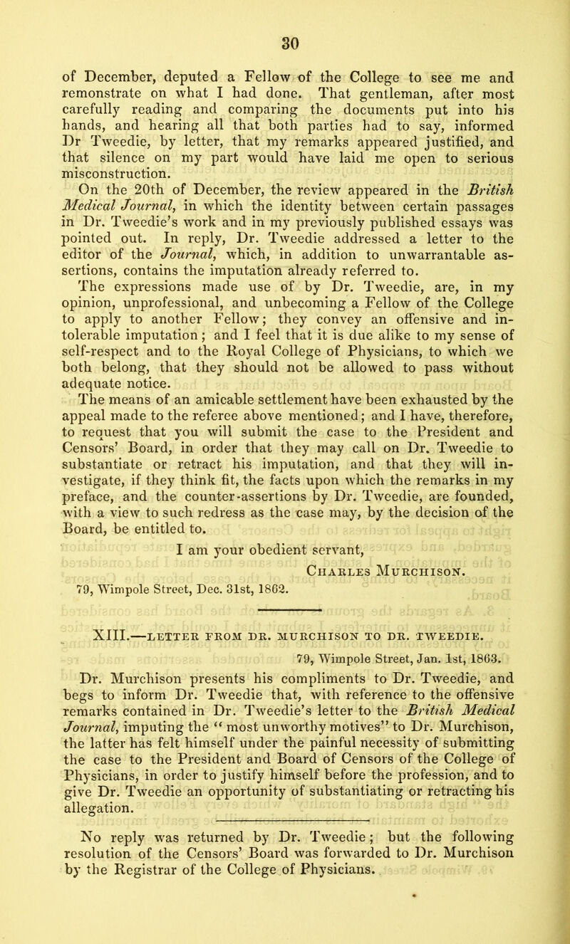 of December, deputed a Fellow of the College to see me and remonstrate on what I had done. That gentleman, after most carefully reading and comparing the documents put into his hands, and hearing all that both parties had to say, informed Dr Tweedie, by letter, that my remarks appeared justified, and that silence on my part would have laid me open to serious misconstruction. On the 20th of December, the review appeared in the British Medical Journal, in which the identity between certain passages in Dr. Tweedie’s work and in my previously published essays was pointed out. In reply, Dr. Tweedie addressed a letter to the editor of the Journal, which, in addition to unwarrantable as- sertions, contains the imputation already referred to. The expressions made use of by Dr. Tweedie, are, in my opinion, unprofessional, and unbecoming a Fellow of the College to apply to another Fellow; they convey an offensive and in- tolerable imputation; and I feel that it is due alike to my sense of self-respect and to the Royal College of Physicians, to which we both belong, that they should not be allowed to pass without adequate notice. The means of an amicable settlement have been exhausted by the appeal made to the referee above mentioned; and I have, therefore, to request that you will submit the case to the President and Censors’ Board, in order that they may call on Dr. Tweedie to substantiate or retract his imputation, and that they will in- vestigate, if they think fit, the facts upon which the remarks in my preface, and the counter-assertions by Dr. Tweedie, are founded, with a view to such redress as the case may, by the decision of the Board, be entitled to. I am your obedient servant, Charles Murchison. 79, Wimpole Street, Dec. 31st, 1862. XIII. LETTER FROM DR. MURCHISON TO DR. TWEEDIE. 79, Wimpole Street, Jan. 1st, 1863. Dr. Murchison presents his compliments to Dr. Tweedie, and begs to inform Dr. Tweedie that, with reference to the offensive remarks contained in Dr. Tweedie’s letter to the British Medical Journal, imputing the “ most unworthy motives” to Dr. Murchison, the latter has felt himself under the painful necessity of submitting the case to the President and Board of Censors of the College of Physicians, in order to justify himself before the profession, and to give Dr. Tweedie an opportunity of substantiating or retracting his allegation. No reply was returned by Dr. Tweedie; but the following resolution of the Censors’ Board was forwarded to Dr. Murchison by the Registrar of the College of Physicians.