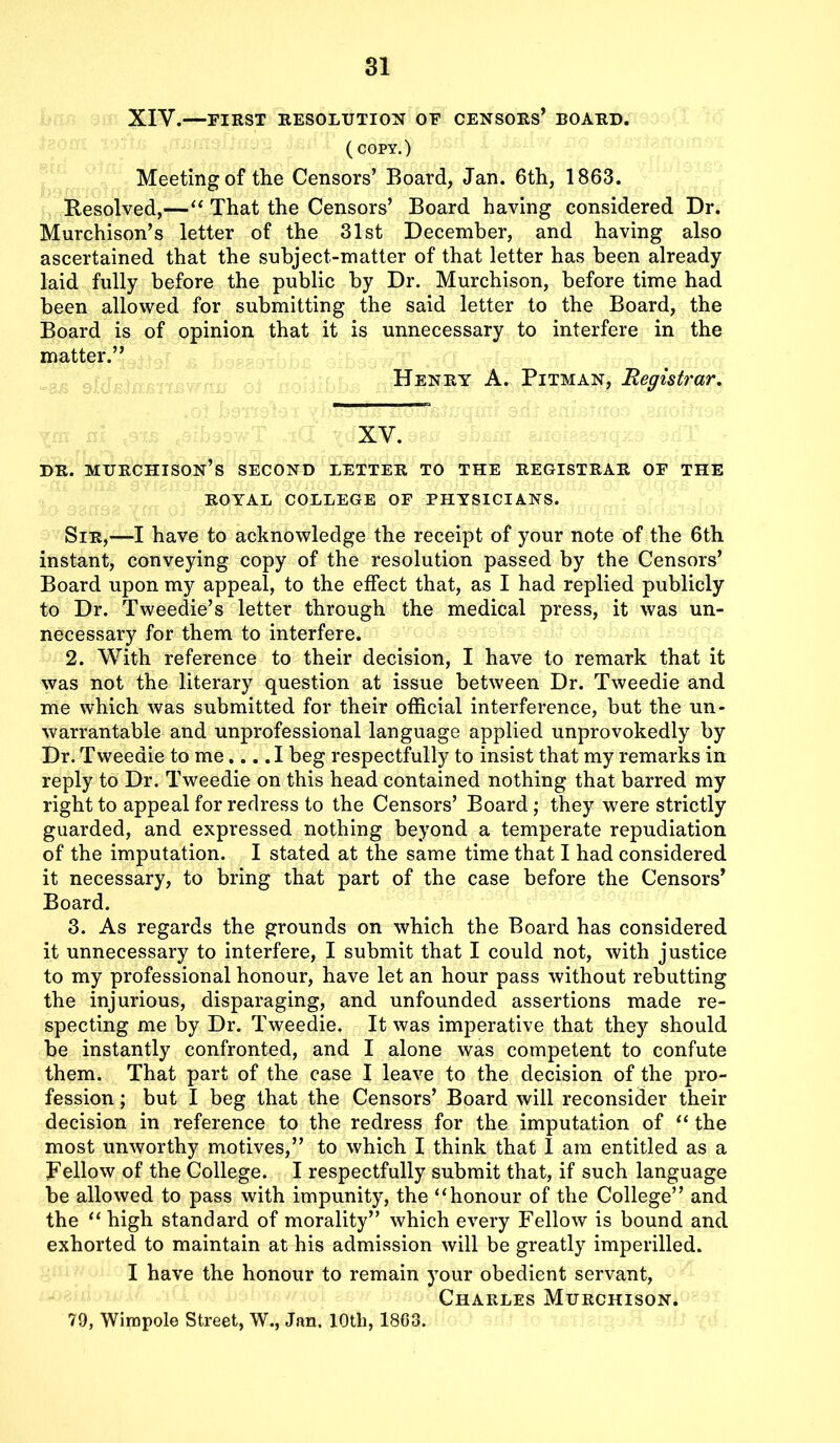 XIV.—FIRST RESOLUTION OF CENSORS’ BOARD. (COPY.) Meeting of the Censors’ Board, Jan. 6th, 1863. Resolved,—“ That the Censors’ Board having considered Dr. Murchison’s letter of the 31st December, and having also ascertained that the subject-matter of that letter has been already laid fully before the public by Dr. Murchison, before time had been allowed for submitting the said letter to the Board, the Board is of opinion that it is unnecessary to interfere in the matter.” Henry A. Pitman, Registrar. XV. dr. Murchison’s second letter to the registrar of the ROYAL COLLEGE OF PHYSICIANS. Sir,—I have to acknowledge the receipt of your note of the 6th instant, conveying copy of the resolution passed by the Censors’ Board upon my appeal, to the effect that, as I had replied publicly to Dr. Tweedie’s letter through the medical press, it was un- necessary for them to interfere. 2. With reference to their decision, I have to remark that it was not the literary question at issue between Dr. Tweedie and me which was submitted for their official interference, but the un- warrantable and unprofessional language applied unprovokedly by Dr. Tweedie to me.... I beg respectfully to insist that my remarks in reply to Dr. Tweedie on this head contained nothing that barred my right to appeal for redress to the Censors’ Board; they were strictly guarded, and expressed nothing beyond a temperate repudiation of the imputation. I stated at the same time that I had considered it necessary, to bring that part of the case before the Censors’ Board. 3. As regards the grounds on which the Board has considered it unnecessary to interfere, I submit that I could not, with justice to my professional honour, have let an hour pass without rebutting the injurious, disparaging, and unfounded assertions made re- specting me by Dr. Tweedie. It was imperative that they should be instantly confronted, and I alone was competent to confute them. That part of the case I leave to the decision of the pro- fession ; but I beg that the Censors’ Board will reconsider their decision in reference to the redress for the imputation of “ the most unworthy motives,” to which I think that I am entitled as a fellow of the College. I respectfully submit that, if such language be allowed to pass with impunity, the “honour of the College” and the “ high standard of morality” which every Fellow is bound and exhorted to maintain at his admission will be greatly imperilled. I have the honour to remain your obedient servant, Charles Murchison. 79, Wirapole Street, W., Jan. 10th, 1803.