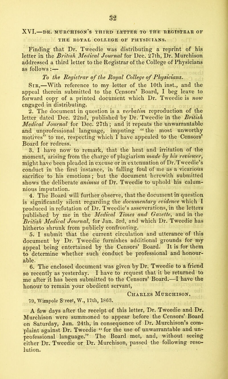 XVI.—dr. murchtson’s third letter to the registrar of THE ROYAL COLLEGE OF PHYSICIANS. Finding that Dr. Tweedie was distributing a reprint of his letter in the British Medical Journal for Dec. 27th, Dr. Murchison addressed a third letter to the Registrar of the College of Physicians as follows To the Registrar of the Royal College of Physicians. Sir,—With reference to my letter of the 10th inst., and the appeal therein submitted to the Censors’ Board, I beg leave to forward copy of a printed document which Dr. Tweedie is now engaged in distributing. 2. The document in question is a verbatim reproduction of the letter dated Dec. 22nd, published by Dr. Tweedie in the British Medical Journal for Dec. 27th; and it repeats the unwarrantable and unprofessional language, imputing “ the most unworthy motives” to me, respecting which 1 have appealed to the Censors’ Board for redress. 3. I have now to remark, that the heat and irritation of the moment, arising from the charge of plagiarism made by his reviewer, might have been pleaded in excuse or in extenuation of Dr. Tweedie’s conduct in the first instance, in falling foul of me as a vicarious sacrifice to his emotions; but the document herewith submitted shows the deliberate animus of Dr. Tweedie to uphold his calum- nious imputation. 4. The Board will further observe, that the document in question is significantly silent regarding the documentary evidence which I produced in refutation of Dr. Tweedie’s asseverations, in the letters published by me in the Medical Times and Gazette, and in the British Medical Journal, for Jan. 3rd, and which Dr. Tweedie has hitherto shrunk from publicly confronting. 5. I submit that the current circulation and utterance of this document by Dr. Tweedie furnishes additional grounds for my appeal being entertained by the Censors’ Board. It is for them to determine whether such conduct be professional and honour- able. 6. The enclosed document was given by Dr. Tweedie to a friend so recently as yesterday. I have to request that it be returned to me after it has been submitted to the Censors’ Board.—I have the honour to remain your obedient servant, Charles Murchison. 79, Wimpole Street, W., 17th, 1863. A few days after the receipt of this letter, Dr. Tweedie and Dr. Murchison were summoned to appear before the Censors’ Board on Saturday, Jan. 24th, in consequence of Dr. Murchison’s com- plaint against Dr. Tweedie “ for the use of unwarrantable and un- professional language.” The Board met, and, without seeing either Dr. Tweedie or Dr. Murchison, passed the following reso- lution.