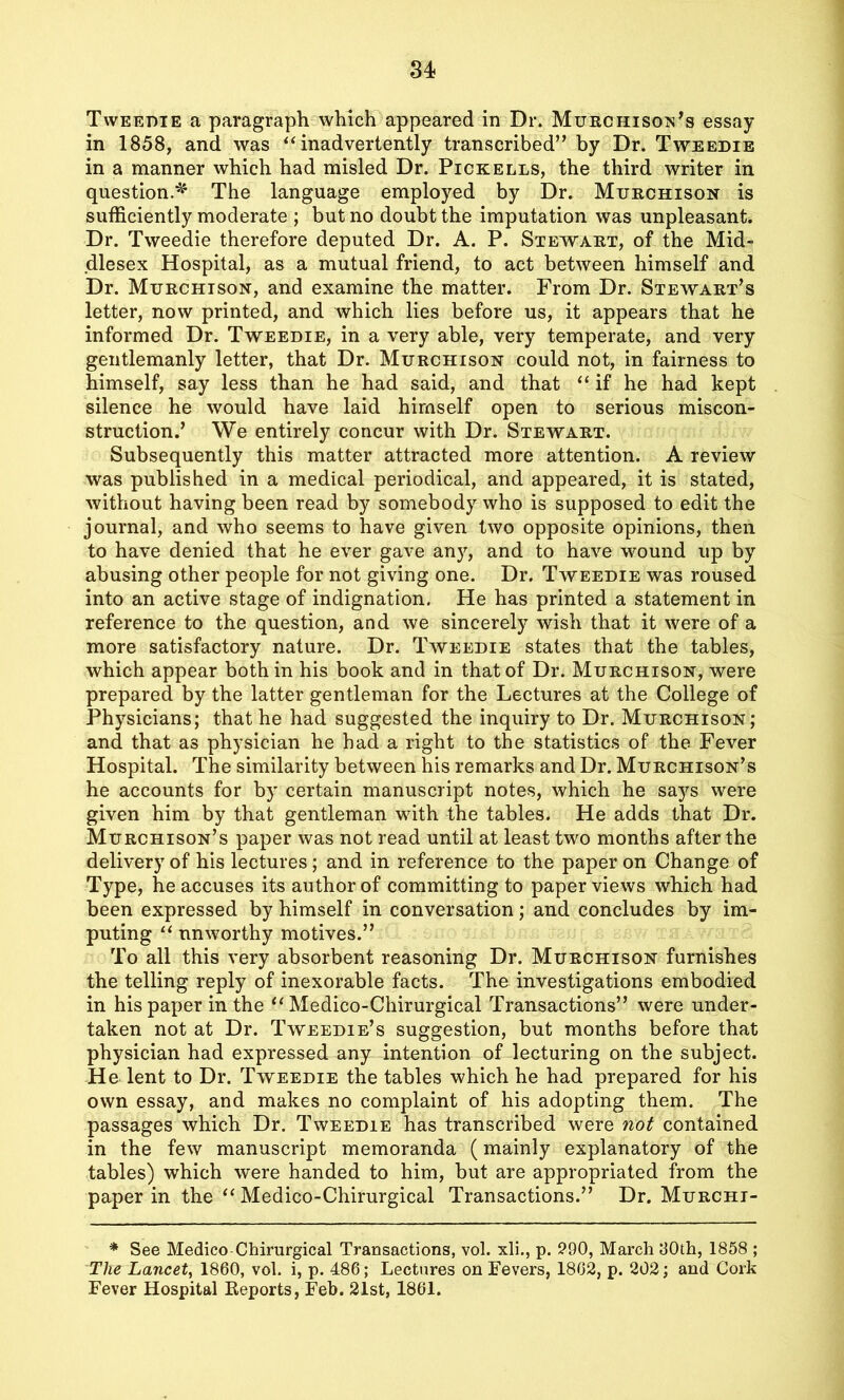 Tweedie a paragraph which appeared in Dr. Murchison’s essay in 1858, and was “inadvertently transcribed” by Dr. Tweedie in a manner which had misled Dr. Pickells, the third writer in question.*' The language employed by Dr. Murchison is sufficiently moderate ; but no doubt the imputation was unpleasant. Dr. Tweedie therefore deputed Dr. A. P. Stewart, of the Mid- dlesex Hospital, as a mutual friend, to act between himself and Dr. Murchison, and examine the matter. From Dr. Stewart’s letter, now printed, and which lies before us, it appears that he informed Dr. Tweedie, in a very able, very temperate, and very gentlemanly letter, that Dr. Murchison could not, in fairness to himself, say less than he had said, and that “ if he had kept silence he would have laid himself open to serious miscon- struction.’ We entirely concur with Dr. Stewart. Subsequently this matter attracted more attention. A review was published in a medical periodical, and appeared, it is stated, without having been read by somebody who is supposed to edit the journal, and who seems to have given two opposite opinions, then to have denied that he ever gave any, and to have wound up by abusing other people for not giving one. Dr. Tweedie was roused into an active stage of indignation. He has printed a statement in reference to the question, and we sincerely wish that it were of a more satisfactory nature. Dr. Tweedie states that the tables, which appear both in his book and in that of Dr. Murchison, were prepared by the latter gentleman for the Lectures at the College of Physicians; that he had suggested the inquiry to Dr. Murchison; and that as physician he had a right to the statistics of the Fever Hospital. The similarity between his remarks and Dr. Murchison’s he accounts for by certain manuscript notes, which he says were given him by that gentleman with the tables. He adds that Dr. Murchison’s paper was not read until at least two months after the delivery of his lectures ; and in reference to the paper on Change of Type, he accuses its author of committing to paper views which had been expressed by himself in conversation; and concludes by im- puting “ unworthy motives.” To all this very absorbent reasoning Dr. Murchison furnishes the telling reply of inexorable facts. The investigations embodied in his paper in the “ Medico-Chirurgical Transactions” were under- taken not at Dr. Tweedie’s suggestion, but months before that physician had expressed any intention of lecturing on the subject. He lent to Dr. Tweedie the tables which he had prepared for his own essay, and makes no complaint of his adopting them. The passages which Dr. Tweedie has transcribed were not contained in the few manuscript memoranda (mainly explanatory of the tables) which were handed to him, but are appropriated from the paper in the “ Medico-Chirurgical Transactions.” Dr. Murchi- * See Medico Chirurgical Transactions, vol. xli., p. 290, March 30th, 1858 ; The Lancet, 1860, vol. i, p. 486; Lectures on Fevers, 1862, p. 202; and Cork Fever Hospital Reports, Feb. 21st, 1861.