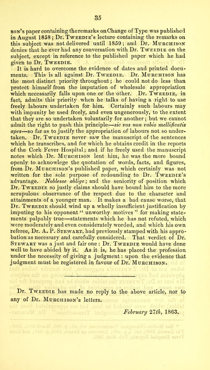 son’s paper containing theremarks on Change of Type was published in August 1858 ; Dr. Tweedie’s lecture containing the remarks on this subject was not delivered until 1859; and Dr. Murchison denies that he ever had any conversation with Dr. Tweedie on the subject, except in reference to the published paper which he had given to Dr. Tweedie. It is hard to overcome the evidence of dates and printed docu- ments. This is all against Dr. Tweedie. Dr. Murchison has the most distinct priority throughout; he could not do less than protect himself from the imputation of wholesale appropriation which necessarily falls upon one or the other. Dr. Tweedie, in fact, admits this priority when he talks of having a right to use freely labours undertaken for him. Certainly such labours may with impunity be used freely, and even ungenerously, to the extent that they are so undertaken voluntarily for another; but we cannot admit the right to push this principle—sic vos non vobis mellificatis apes—so far as to justify the appropriation of labours not so under- taken. Dr. Tweedie never saw the manuscript of the sentences which he transcribes, and for which he obtains credit in the reports of the Cork Fever Hospital; and if he freely used the manuscript notes which Dr. Murchison lent him, he was the more bound openly to acknowlege the quotation of words, facts, and figures, from Dr. Murchison’s published paper, which certainly was not written for the sole purpose of redounding to Dr. Tweedie’s advantage. Noblesse oblige; and the seniority of position which Dr. Tweedie so justly claims should have bound him to the more scrupulous observance of the respect due to the character and attainments of a younger man. It makes a bad cause worse, that Dr. Tweedie should wind up a wholly insufficient justification by imputing to his opponent “ unworthy motives ” for making state- ments palpably true—statements which he has not refuted, which were moderately and even considerately worded, and which his own referee, Dr. A. P. Stewart, had previously stamped with his appro- bation as necessary and carefully considered. That verdict of Dr. Stewart was a just and fair one : Dr. Tweedie would have done well to have abided by it. As it is, he has placed the profession under the necessity of giving a judgment: upon the evidence that judgment must be registered in favour of Dr. Murchison. Dr. Tweedie has made no reply to the above article, nor to any of Dr. Murchison’s letters. February 2,7th, 1863.