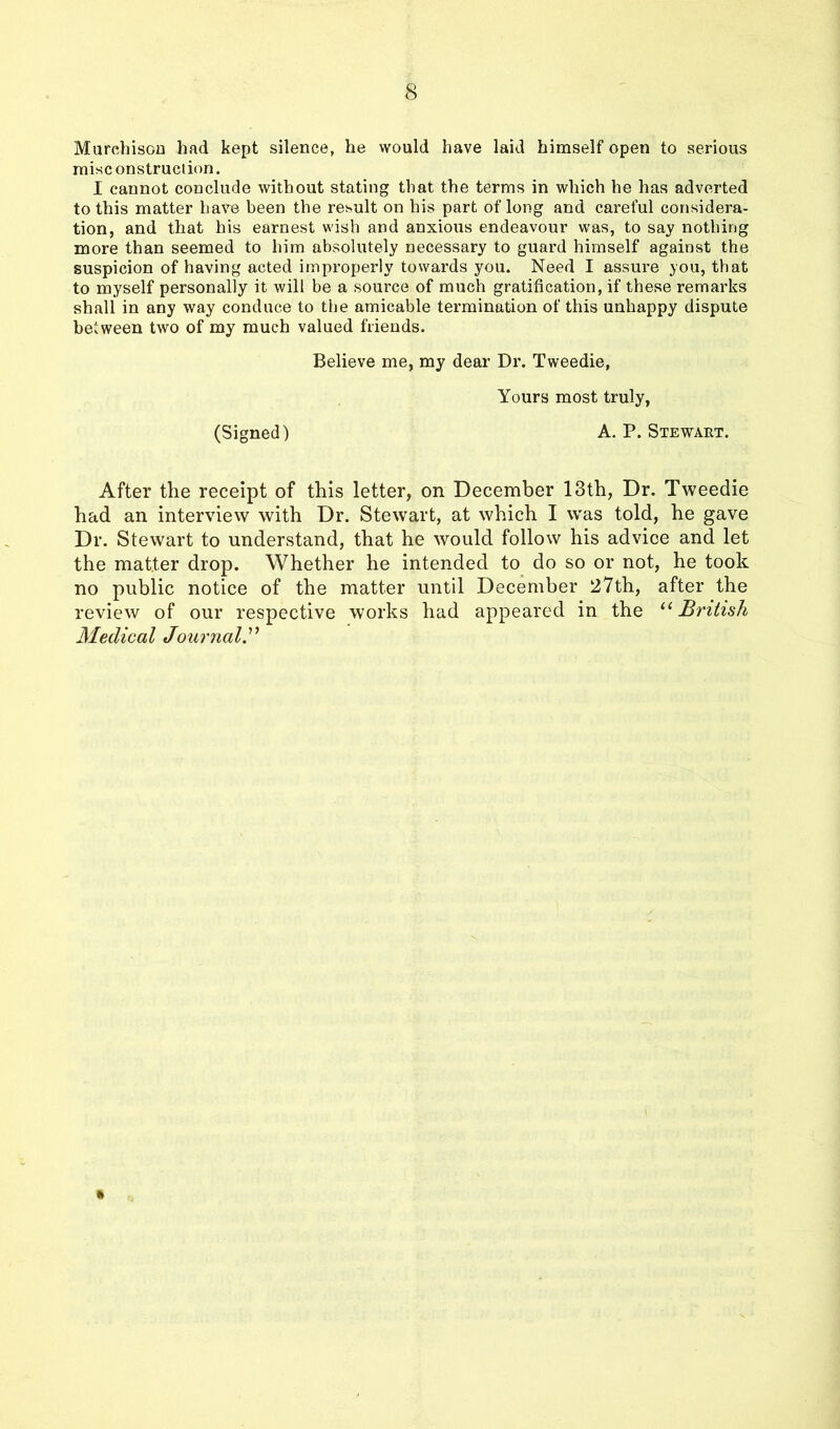 Murchison had kept silence, he would have laid himself open to serious misconstruction. I cannot conclude without stating that the terms in which he has adverted to this matter have been the result on his part of long and careful considera- tion, and that his earnest wish and anxious endeavour was, to say nothing more than seemed to him absolutely necessary to guard himself against the suspicion of having acted improperly towards you. Need I assure you, that to myself personally it will be a source of much gratification, if these remarks shall in any way conduce to the amicable termination of this unhappy dispute between two of my much valued friends. Believe me, my dear Dr. Tweedie, Yours most truly, (Signed) A. P. Stewart. After the receipt of this letter, on December 13th, Dr. Tweedie had an interview with Dr. Stewart, at which I was told, he gave Dr. Stewart to understand, that he would follow his advice and let the matter drop. Whether he intended to do so or not, he took no public notice of the matter until December 27th, after the review of our respective works had appeared in the “ British Medical Journal.”