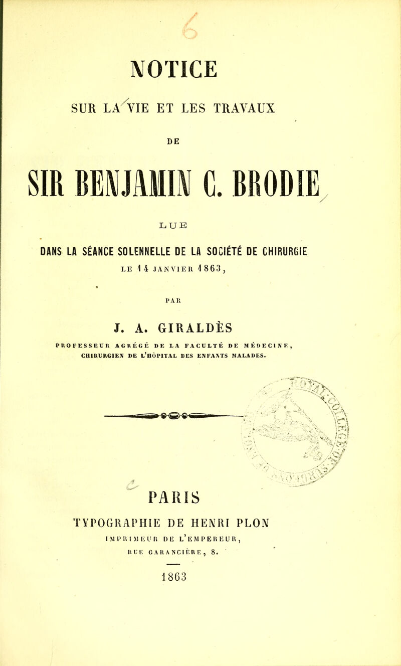 SUR LA VIK ET LES TRAVAUX DE SIR BENJAMIN C. BRODIE LUE DANS LA SÉANCE SOLENNELLE DE LA SOCIÉTÉ DE CHIRURGIE LE 1 4 JANVIER 4 863, PAR J. A. GIRALDÈS PROFESSEUR AGRÉGÉ DE LA FACULTÉ DE MÉDECINE, CHIRURGIEN DE L’HÔPITAL DES ENFANTS MALADES. PARIS Æû|| N \c. \r\ O •- • . - V'’ sf : > v. toi k /q/ :W TYPOGRAPHIE DE HENRI PLON I M P B I M E UR DE L’ E MPEREUR, RUE GARANCIÈRE, 8. 1863