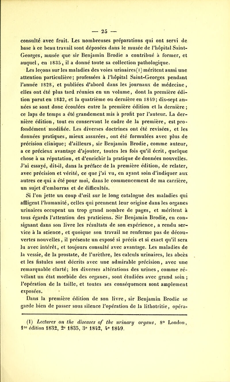 consulté avec fruit. Les nombreuses préparations qui ont servi de base à ce beau travail sont déposées dans le musée de l’hôpital Saint- Georges, musée que sir Benjamin Brodie a contribué à former, et auquel, en 1835, il a donné toute sa collection pathologique. Les leçons sur les maladies des voies urinaires( l ) méritent aussi une attention particulière; professées à l’hôpital Saint-Georges pendant l’année 1828, et publiées d’abord dans les journaux de médecine, elles ont été plus tard réunies en un volume, dont la première édi- tion parut en 1832, et la quatrième ou dernière en 1849; dix-sept an- nées se sont donc écoulées entre la première édition et la dernière ; ce laps de temps a été grandement mis à profit par l’auteur. La der- nière édition, tout en conservant le cadre de la première, est pro- fondément modifiée. Les diverses doctrines ont été revisées, et les données pratiques, mieux assurées, ont été formulées avec plus de précision clinique; d’ailleurs, sir Benjamin Brodie, comme auteur, a ce précieux avantage d’ajouter, toutes les fois qu’il écrit, quelque chose à sa réputation, et d’enrichir la pratique de données nouvelles. J’ai essayé, dit-il, dans la préface de la première édition, de relater, avec précision et vérité, ce que j’ai vu, en ayant soin d’indiquer aux autres ce qui a été pour moi, dans le commencement de ma carrière, un sujet d’embarras et de difficultés. Si l’on jette un coup d’œil sur le long catalogue des maladies qui affligent l’humanité, celles qui prennent leur origine dans les organes urinaires occupent un trop grand nombre de pages, et méritent à tous égards l’attention des praticiens. Sir Benjamin Brodie, en con- signant dans son livre les résultats de son expérience, a rendu ser- vice à la science, et quoique son travail ne renferme pas de décou- vertes nouvelles, il présente un exposé si précis et si exact qu’il sera lu avec intérêt, et toujours consulté avec avantage. Les maladies de la vessie, de la prostate, de l’urèthre, les calculs urinaires, les abcès et les fistules sont décrits avec une admirable précision, avec une remarquable clarté; les diverses altérations des urines , comme ré- vélant un état morbide des organes, sont étudiées avec grand soin ; l’opération de la taille, et toutes ses conséquences sont amplement exposées. Dans la première édition de son livre, sir Benjamin Brodie se garde bien de passer sous silence l’opération de la lithotritie, opéra- (1) Lectures on the diseuses of the urinary organs, 8° London, 1re édition 1832, 2* 1835, 3e 1842, 4« 1849.