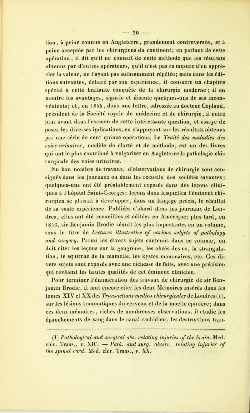 tion, à peine connue en Angleterre, grandement controversée, et à peine acceptée par les chirurgiens du continent; en parlant de cette opération , il dit qu’il ne connaît de cette méthode que les résultats obtenus par d’autres opérateurs, qu’il n’est pas en mesure d’en appré- cier la valeur, ne l’ayant pas suffisamment répétée; mais dans les édi- tions suivantes, éclairé par son expérience, il consacre un chapitre spécial à cette brillante conquête de la chirurgie moderne ; il en montre les avantages, signale et discute quelques-uns de ses incon- vénients; et, en 1855 , dans une lettre, adressée au docteur Copland, président de la Société royale de médecine et de chirurgie, il entre plus avant dans l’examen de cette intéressante question, et essaye de poser les diverses indications, en s’appuyant sur les résultats obtenus par une série de cent quinze opérations. Le Traité des maladies des voies urinaires, modèle de clarté et de méthode, est un des livres qui ont le plus contribué à vulgariser en Angleterre la pathologie chi- rurgicale des voies urinaires. Fn bon nombre de travaux, d’observations de chirurgie sont con- signés dans les journaux ou dans les recueils des sociétés savantes ; quelques-uns ont été préalablement exposés dans des leçons clini- ques à l’hôpital Saint-Georges; leçons dans lesquelles l’éminent chi- rurgien se plaisait à développer, dans un langage précis, le résultat de sa vaste expérience. Publiées d’abord dans les journaux de Lon- dres, elles ont été recueillies et éditées en Amérique; plus lard, en 184G, sir Benjamin Brodie réunit les plus importantes en un volume, sous le titre de Lectures illustrative of various subjets of pathology and surgery. Parmi les divers sujets contenus dans ce volume, on doit citer les leçons sur la gangrène, les abcès des os, la strangula- tion, le squirrhe de la mamelle, les kystes mammaires, etc. Ces di- vers sujets sont exposés avec une richesse de faits, avec une précision qui révèlent les hautes qualités de cet éminent clinicien. Pour terminer l’énumération des travaux de chirurgie de sir Ben- jamin Brodie, il faut encore citer les deux Mémoires insérés dans les tomes XIV et XX des Transactions medico-chirurgicales de Londres (1), sur les lésions traumatiques du cerveau et de la moelle épinière; dans ces deux mémoires, riches de nombreuses observations, il étudie les épanchements de sang dans le canal rachidien, les destructions trau- (1) Pathological and surgical obs. relating injuries of the brain. Med. chir. Trans., v. XIV. — Path. and sur g. observ. relating injuries of the spinal cord. Med. chir. Trans., v. XX.