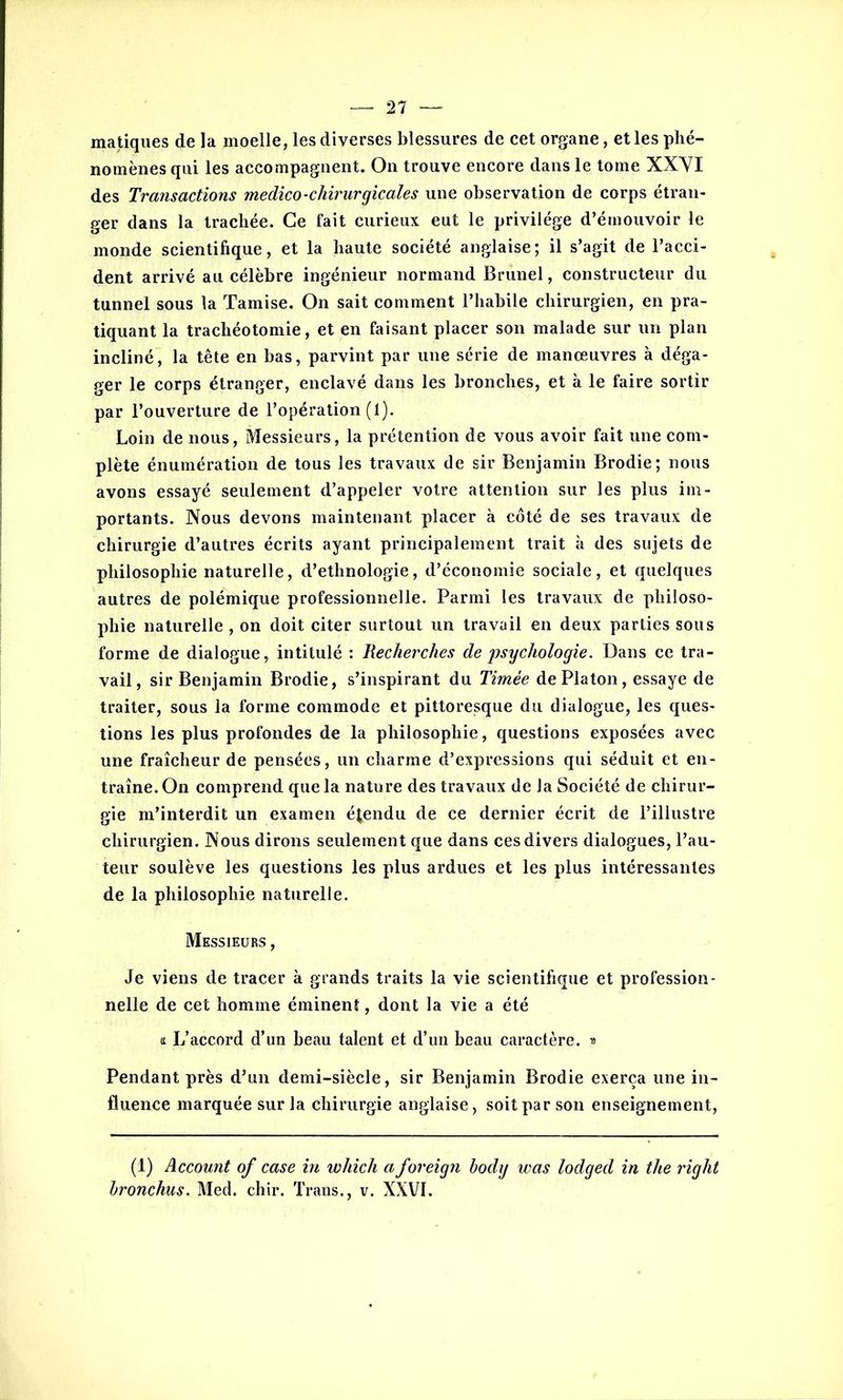matiques de la moelle, les diverses blessures de cet organe, et les phé- nomènes qui les accompagnent. On trouve encore dans le tome XXVI des Transactions medico-chirurgicales une observation de corps étran- ger dans la trachée. Ce fait curieux eut le privilège d’émouvoir le monde scientifique, et la haute société anglaise ; il s’agit de l’acci- dent arrivé au célèbre ingénieur normand Brunei, constructeur du tunnel sous la Tamise. On sait comment l’habile chirurgien, en pra- tiquant la trachéotomie, et en faisant placer son malade sur un plan incliné, la tête en bas, parvint par une série de manœuvres à déga- ger le corps étranger, enclavé dans les bronches, et à le faire sortir par l’ouverture de l’opération (1). Loin de nous, Messieurs, la prétention de vous avoir fait une com- plète énumération de tous les travaux de sir Benjamin Brodie; nous avons essayé seulement d’appeler votre attention sur les plus im- portants. Nous devons maintenant placer à côté de ses travaux de chirurgie d’autres écrits ayant principalement trait à des sujets de philosophie naturelle, d’ethnologie, d’économie sociale, et quelques autres de polémique professionnelle. Parmi les travaux de philoso- phie naturelle , on doit citer surtout un travail en deux parties sous forme de dialogue, intitulé : Recherches de psychologie. Dans ce tra- vail, sir Benjamin Brodie, s’inspirant du Timèe de Platon, essaye de traiter, sous la forme commode et pittoresque du dialogue, les ques- tions les plus profondes de la philosophie, questions exposées avec une fraîcheur de pensées, un charme d’expressions qui séduit et en- traîne. On comprend que la nature des travaux de la Société de chirur- gie m’interdit un examen étendu de ce dernier écrit de l’illustre chirurgien. Nous dirons seulement que dans ces divers dialogues, l’au- teur soulève les questions les plus ardues et les plus intéressantes de la philosophie naturelle. Messieurs , Je viens de tracer à grands traits la vie scientifique et profession- nelle de cet homme éminent, dont la vie a été a L’accord d’un beau talent et d’un beau caractère. » Pendant près d’un demi-siècle, sir Benjamin Brodie exerça une in- fluence marquée sur la chirurgie anglaise, soit par son enseignement, (1) Account of case in which a foreign body was lodged in the right bronchus. Med. chir. Trans., v. XXVI.
