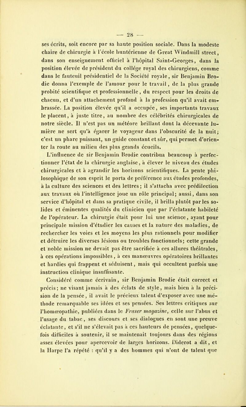 ses écrits, soit encore par sa haute position sociale. Dans la modeste chaire de chirurgie à l’école huntérienne de Great Windmill Street, dans son enseignement officiel à l’hôpital Saint-Georges, dans la position élevée de président du collège royal des chirurgiens, comme dans le fauteuil présidentiel de la Société royale, sir Benjamin Bro- die donna l’exemple de l’amour pour le travail, de la plus grande probité scientifique et professionnelle, du respect pour les droits de chacun, et d’un attachement profond à la profession qu’il avait em- brassée. La position élevée qu’il a occupée, ses importants travaux le placent, à juste titre, au nombre des célébrités chirurgicales de notre siècle. Il n’est pas un météore brillant dont la décevante lu- mière ne sert qu’à égarer le voyageur dans l’obscurité de la nuit; c’est un phare puissant, un guide constant et sûr, qui permet d’orien- ter la route au milieu des plus grands écueils. L’influence de sir Benjamin Brodie contribua beaucoup à perfec- tionner l’état de la chirurgie anglaise, à élever le niveau des études chirurgicales et à agrandir les horizons scientifiques. La pente phi- losophique de son esprit le porta de préférence aux études profondes, à la culture des sciences et des lettres ; il s’attacha avec prédilection aux travaux où l’intelligence joue un rôle principal; aussi, dans son service d’hôpital et dans sa pratique civile, il brilla plutôt parles so- lides et éminentes qualités du clinicien que par l’éclatante habileté de l’opérateur. La chirurgie était pour lui une science, ayant pour principale mission d’étudier les causes et la nature des maladies, de rechercher les voies et les moyens les plus rationnels pour modifier et détruire les diverses lésions ou troubles fonctionnels; cette grande et noble mission ne devait pas être sacrifiée à ces allures théâtrales, à ces opérations impossibles , à ces manœuvres opératoires brillantes et hardies qui frappent et séduisent, mais qui occultent parfois une instruction clinique insuffisante. Considéré comme écrivain, sir Benjamin Brodie était correct et précis; ne visant jamais à des éclats de style, mais bien à la préci- sion de la pensée, il avait le précieux talent d’exposer avec une mé- thode remarquable ses idées et ses pensées. Ses lettres critiques sur l’homœopathie, publiées dans le Fraser magazine, celle sur l’abus et l’usage du tabac, ses discours et ses dialogues en sont une preuve éclatante, et s’il ne s’élevait pas à ces hauteurs de pensées, quelque- fois difficiles à soutenir, il se maintenait toujours dans des régions assez élevées pour apercevoir de larges horizons. Diderot a dit, et la Harpe l’a répété : qu’il y a des hommes qui n’ont de talent que
