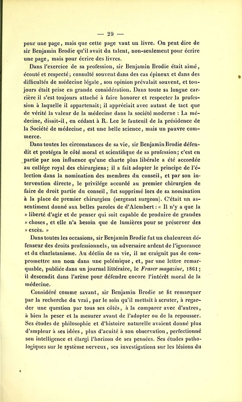 pour une page, mais que cette page vaut un livre. On peut dire de sir Benjamin Brodie qu’il avait du talent, non-seulement pour écrire une page, mais pour écrire des livres. Dans l’exercice de sa profession, sir Benjamin Brodie était aimé, écouté et respecté; consulté souvent dans des cas épineux et dans des difficultés de médecine légale , son opinion prévalait souvent, et tou- jours était prise en grande considération. Dans toute sa longue car- rière il s’est toujours attaché à faire honorer et respecter la profes- sion à laquelle il appartenait; il appréciait avec autant de tact que de vérité la valeur de la médecine dans la société moderne : La mé- decine, disait-il, en cédant à R. Lee le fauteuil de la présidence de la Société de médecine, est une belle science, mais un pauvre com- merce. Dans toutes les circonstances de sa vie, sir Benjamin Brodie défen- dit et protégea le côté moral et scientifique de sa profession; c’est en partie par son influence qu’une charte plus libérale a été accordée au collège royal des chirurgiens ; il a fait adopter le principe de l’é- lection dans la nomination des membres du conseil, et par son in- tervention directe, le privilège accordé au premier chirurgien de faire de droit partie du conseil, fut supprimé lors de sa nomination à la place de premier chirurgien (sergeant surgeon). C’était un as- sentiment donné aux belles paroles de d’Alembert : « Il n’y a que la » liberté d’agir et de penser qui soit capable de produire de grandes » choses, et elle n’a besoin que de lumières pour se préserver des » excès. » Dans toutes les occasions, sir Benjamin Brodie fut un chaleureux dé- fenseur des droits professionnels, un adversaire ardent de l’ignorance et du charlatanisme. Au déclin de sa vie, il ne craignit pas de com- promettre son nom dans une polémique, et, par une lettre remar- quable, publiée dans un journal littéraire, le Fraser magazine, 1861; il descendit dans l’arène pour défendre encore l’intérêt moral de la médecine. Considéré comme savant, sir Benjamin Brodie se fit remarquer par la recherche du vrai, par le soin qu’il mettait à scruter, à regar- der une question par tous ses côtés, à la comparer avec d’autres, à bien la peser et la mesurer avant de l’adopter ou de la repousser. Ses études de philosophie et d’histoire naturelle avaient donné plus d’ampleur à ses idées , plus d’acuité à son observation, perfectionné son intelligence et élargi l’horizon de ses pensées. Ses études patho- logiques sur le système nerveux, scs investigations sur les lésions du