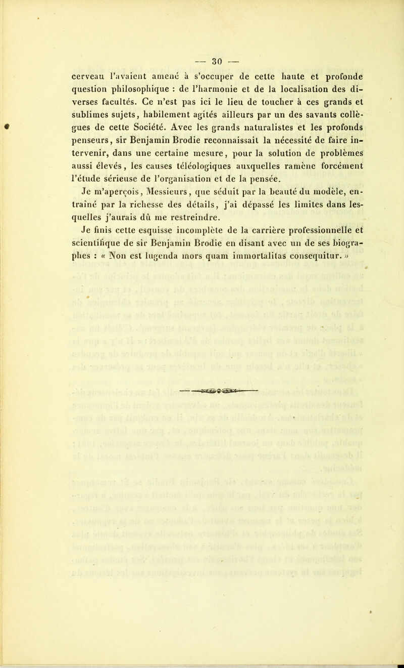 cerveau l’avaient amené à s’occuper de celte haute et profonde question philosophique : de l’harmonie et de la localisation des di- verses facultés. Ce n’est pas ici le lieu de toucher à ces grands et sublimes sujets, habilement agités ailleurs par un des savants collè- gues de cette Société. Avec les grands naturalistes et les profonds penseurs, sir Benjamin Brodie reconnaissait la nécessité de faire in- tervenir, dans une certaine mesure, pour la solution de problèmes aussi élevés, les causes téléologiques auxquelles ramène forcément l’étude sérieuse de l’organisation et de la pensée. Je m’aperçois, Messieurs, que séduit par la beauté du modèle, en- traîné par la richesse des détails, j’ai dépassé les limites dans les- quelles j’aurais dû me restreindre. Je finis cette esquisse incomplète de la carrière professionnelle et scientifique de sir Benjamin Brodie en disant avec un de ses biogra- phes : « Non est lugenda inors quam immorlalitas consequitur. »