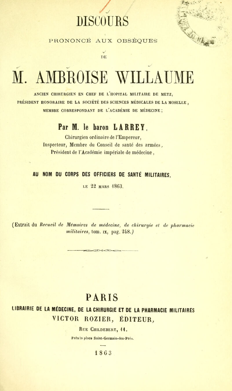 / DISCOURS PRONONCÉ AUX OBSÈQUES M. AMBROISE WILLAUME ANCIEN CHIRURGIEN EN CHEF DE LHOPITAL MILITAIRE DE METZ, PRÉSIDENT HONORAIRE DE LA SOCIÉTÉ DES SCIENCES MÉDICALES DE LA MOSELLE , MEMBRE CORRESPONDANT DE L’ACADÉMIE DE MÉDECINE; Par M. le baron LARREY, Chirurgien ordinaire de l’Empereur, Inspecteur, Membre du Conseil de santé des armées. Président de l’Académie impériale de médecine, AU NOM OU CORPS DES OFFICIERS DE SANTÉ MILITAIRES, LE 22 MARS 1863. (Extrait du Recueil de Mémoires de médecine, de chirurgie et de 'pharmacie militaires, tom. îx, pag. 248.J PARIS LIBRAIRIE DE LA MÉDECINE, DE LA CHIRURGIE ET DE LA PHARMACIE MILITAIRES VICTOR ROZIER, ÉDITEUR, Rue Childebert, 11. Près la place Saint-Germain-des-Prés. 1863