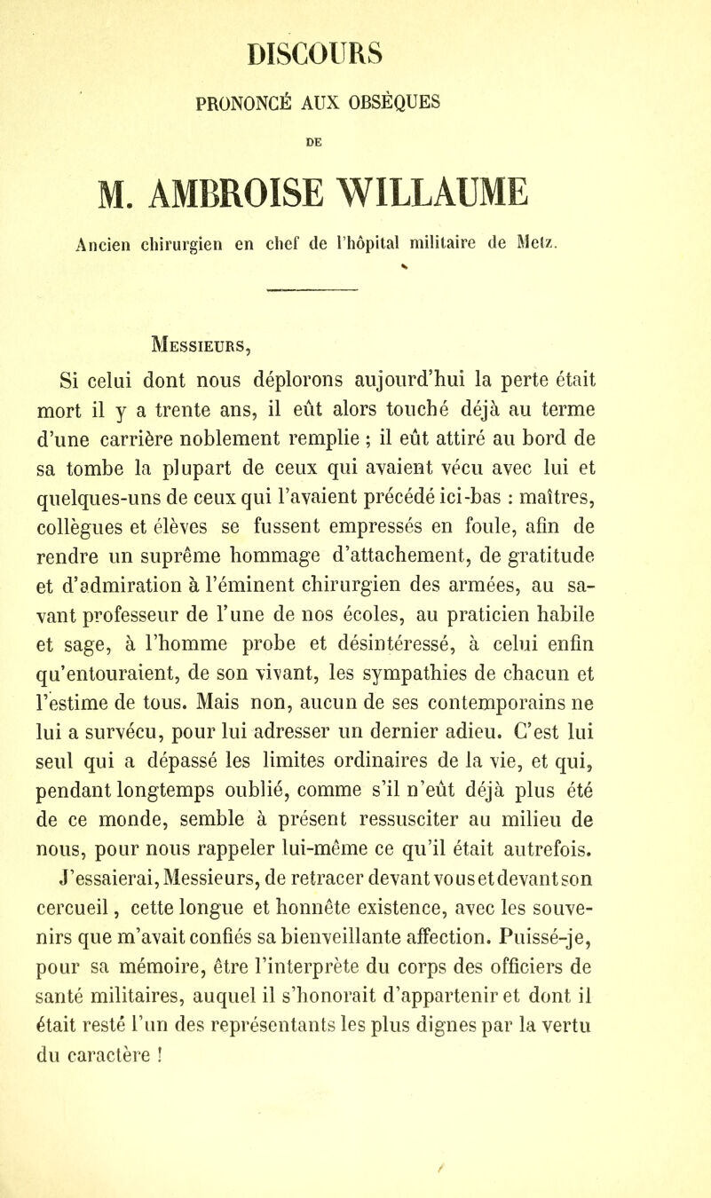 DISCOURS PRONONCÉ AUX OBSÈQUES DE M. AMBROISE WILLAUME Ancien chirurgien en chef de l’hôpital militaire de Metz. Messieurs, Si celui dont nous déplorons aujourd’hui la perte était mort il y a trente ans, il eût alors touché déjà au terme d’une carrière noblement remplie ; il eût attiré au bord de sa tombe la plupart de ceux qui axaient vécu avec lui et quelques-uns de ceux qui l’avaient précédé ici-bas : maîtres, collègues et élèves se fussent empressés en foule, afin de rendre un suprême hommage d’attachement, de gratitude et d’admiration à l’éminent chirurgien des armées, au sa- vant professeur de l’une de nos écoles, au praticien habile et sage, à l’homme probe et désintéressé, à celui enfin qu’entouraient, de son vivant, les sympathies de chacun et l’estime de tous. Mais non, aucun de ses contemporains ne lui a survécu, pour lui adresser un dernier adieu. C’est lui seul qui a dépassé les limites ordinaires de la vie, et qui, pendant longtemps oublié, comme s’il n’eût déjà plus été de ce monde, semble à présent ressusciter au milieu de nous, pour nous rappeler lui-même ce qu’il était autrefois. J’essaierai, Messieurs, de retracer devant vous et devant son cercueil, cette longue et honnête existence, avec les souve- nirs que m’avait confiés sa bienveillante affection. Puissé-je, pour sa mémoire, être l’interprète du corps des officiers de santé militaires, auquel il s’honorait d’appartenir et dont il était resté l’un des représentants les plus dignes par la vertu du caractère !