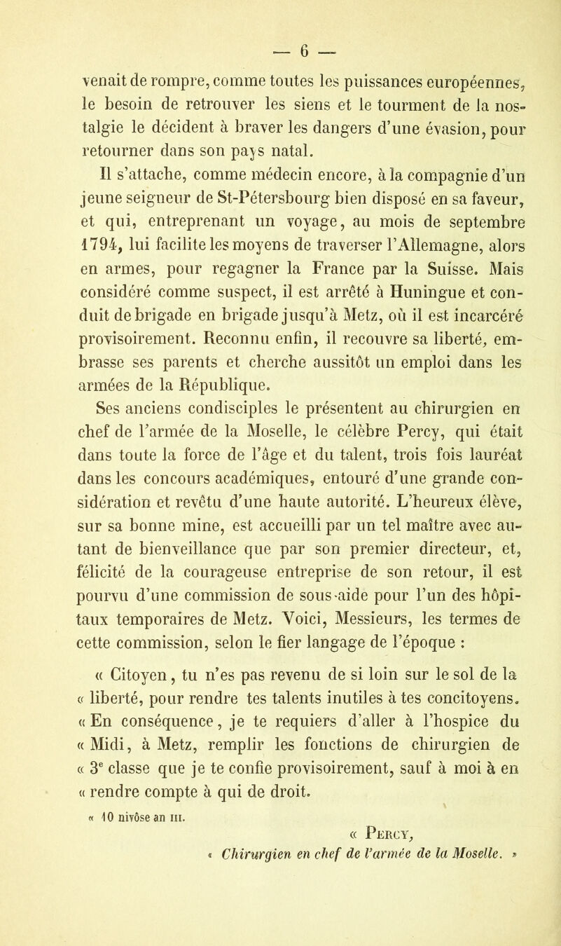 venait de rompre, comme toutes les puissances européennes? le besoin de retrouver les siens et le tourment de la nos- talgie le décident à braver les dangers d’une évasion, pour retourner dans son pa^s natal. Il s’attache, comme médecin encore, à la compagnie d’un jeune seigneur de St-Pétersbourg bien disposé en sa faveur, et qui, entreprenant un voyage, au mois de septembre 1794, lui facilite les moyens de traverser l’Allemagne, alors en armes, pour regagner la France par la Suisse. Mais considéré comme suspect, il est arrêté à Huningue et con- duit de brigade en brigade jusqu’à Metz, où il est incarcéré provisoirement. Reconnu enfin, il recouvre sa liberté, em- brasse ses parents et cherche aussitôt un emploi dans les armées de la République. Ses anciens condisciples le présentent au chirurgien en chef de l’armée de la Moselle, le célèbre Percy, qui était dans toute la force de l’âge et du talent, trois fois lauréat dans les concours académiques, entouré d’une grande con- sidération et revêtu d’une haute autorité. L’heureux élève, sur sa bonne mine, est accueilli par un tel maître avec au- tant de bienveillance que par son premier directeur, et, félicité de la courageuse entreprise de son retour, il est pourvu d’une commission de sous*aide pour l’un des hôpi- taux temporaires de Metz. Voici, Messieurs, les termes de cette commission, selon le fier langage de l’époque : « Citoyen, tu n’es pas revenu de si loin sur le sol de la ce liberté, pour rendre tes talents inutiles à tes concitoyens. «En conséquence, je te requiers d’aller à l’hospice du « Midi, à Metz, remplir les fonctions de chirurgien de cc 3e classe que je te confie provisoirement, sauf à moi à en « rendre compte à qui de droit. « 40 nivôse an ni. « Percy, « Chirurgien en chef de l’armée de la Moselle. »