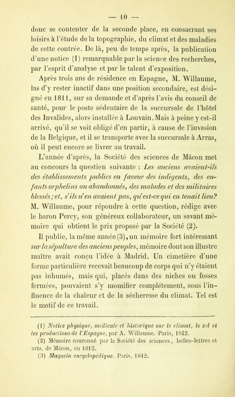 donc se contenter de la seconde place, en consacrant ses loisirs à l’étude de la topographie, du climat et des maladies de cette contrée. De là, peu de temps après, la publication d’une notice (1) remarquable par la science des recherches, par l’esprit d’analyse et par le talent d’exposition. Après trois ans de résidence en Espagne, M. Willaume, las d’y rester inactif dans une position secondaire, est dési- gné en 1811, sur sa demande et d’après l’avis du conseil de santé, pour le poste sédentaire de la succursale de l’hôtel des Invalides, alors installée à Louvain. Mais à peine y est-il arrivé, qu’il se voit obligé d’en partir, à cause de l’invasion de la Belgique, et il se transporte avec la succursale à Arras, où il peut encore se livrer au travail. L’année d’après, la Société des sciences de Mâcon met au concours la question suivante : Les anciens avaient-ils des établissements publics en faveur des indigents, des en- fants orphelins ou abandonnés, des malades et des militaires blessés; et, s’ils rien avaient pas, qii est-ce qui en tenait lieu? M. Willaume, pour répondre à cette question, rédige avec le baron Percy, son généreux collaborateur, un savant mé- moire qui obtient le prix proposé par la Société (2). Il publie, la même année (3), un mémoire fort intéressant sur la sépulture des anciens peuples, mémoire dont son illustre maître avait conçu l’idée à Madrid. Un cimetière d’une forme particulière recevait beaucoup de corps qui n’y étaient pas inhumés, mais qui, placés dans des niches ou fosses fermées, pouvaient s’y momifier complètement, sous l’in- fluence de la chaleur et de la sécheresse du climat. Tel est le motif de ce travail. (1) Notice physique, médicale et historique sur le climat, le sol et tes productions de l’Espagne, par A. Willaume. Paris, 1812. (2) Mémoire couronné par la Société des sciences, belles-lettres et arts, de Mâcon, en 1812. (3) Magasin encijclopédique. Paris, 1812.