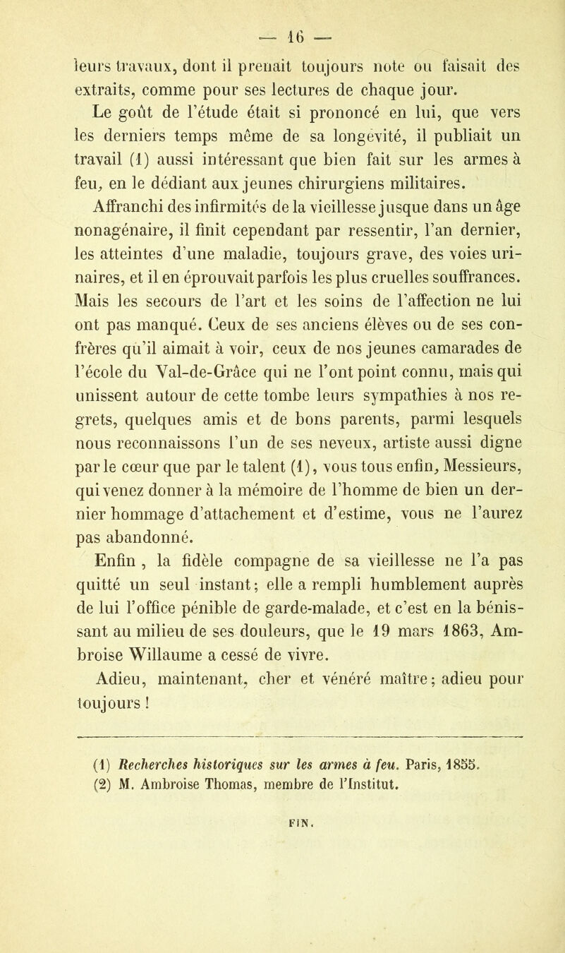leurs travaux, dont il prenait toujours note du faisait des extraits, comme pour ses lectures de chaque jour. Le goût de l’étude était si prononcé en lui, que vers les derniers temps même de sa longévité, il publiait un travail (1) aussi intéressant que bien fait sur les armes à feu, en le dédiant aux jeunes chirurgiens militaires. Affranchi des infirmités de la vieillesse jusque dans un âge nonagénaire, il finit cependant par ressentir, l’an dernier, les atteintes d’une maladie, toujours grave, des voies uri- naires, et il en éprouvait parfois les plus cruelles souffrances. Mais les secours de l’art et les soins de l’affection ne lui ont pas manqué. Ceux de ses anciens élèves ou de ses con- frères qu’il aimait à voir, ceux de nos jeunes camarades de l’école du Val-de-Grâce qui ne l’ont point connu, mais qui unissent autour de cette tombe leurs sympathies à nos re- grets, quelques amis et de bons parents, parmi lesquels nous reconnaissons l’un de ses neveux, artiste aussi digne parle cœur que par le talent (1), vous tous enfin. Messieurs, qui venez donner à la mémoire de l’homme de bien un der- nier hommage d’attachement et d’estime, vous ne l’aurez pas abandonné. Enfin , la fidèle compagne de sa vieillesse ne l’a pas quitté un seul instant; elle a rempli humblement auprès de lui l’office pénible de garde-malade, et c’est en la bénis- sant au milieu de ses douleurs, que le 19 mars 1863, Am- broise Willaume a cessé de vivre. Adieu, maintenant, cher et vénéré maître; adieu pour toujours ! (1) Recherches historiques sur les armes à feu. Paris, 1855. (2) M. Ambroise Thomas, membre de l’Institut. FIN.