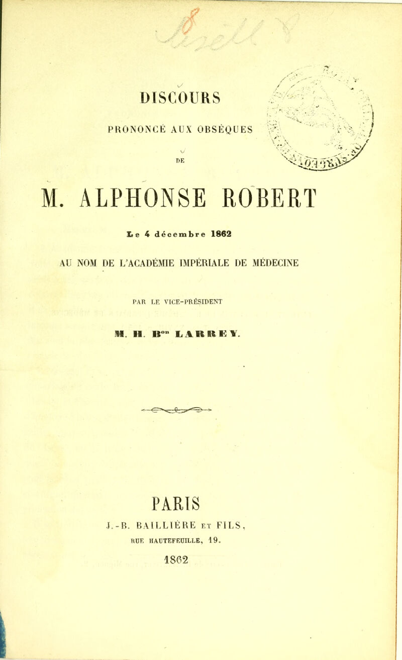 û 3 DISCOURS PRONONCÉ AUX OBSÈQUES / / y () 'j M. ALPHONSE ROBERT I» e 4 décembre 1862 AU NOM DE L'ACADÉMIE IMPÉRIALE DE MÉDECINE PAR LE VICE-PRÉSIDENT 11, H B° LARHKL PARIS J.-B. BAILLIÈRE et FILS, RUE HAUTEFEUILLE, 19. 1862