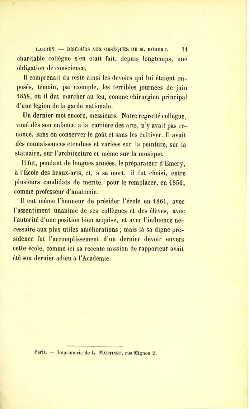 charitable collègue s’en était fait, depuis longtemps, une obligation de conscience. Il comprenait du reste ainsi les devoirs qui lui étaient im- posés, témoin, par exemple, les terribles journées de juin 1848, où il dut marcher au feu, comme chirurgien principal d’une légion de la garde nationale. Un dernier mot encore, messieurs. Notre regretté collègue, voué dès son enfance à la carrière des arts, n’y avait pas re- noncé, sans en conserver le goût et sans les cultiver. Il avait des connaissances étendues et variées sur la peinture, sur la statuaire, sur l’architecture et même sur la musique. Il fut, pendant de longues années, le préparateur d’Emerv, à l’École des beaux-arts, et, à sa mort, il fut choisi, entre plusieurs candidats de mérite, pour le remplacer, en 1856, comme professeur d’anatomie. Il eut même l’honneur de présider l’école en 1861, avec l’assentiment unanime de ses collègues et des élèves, avec l’autorité d’une position bien acquise, et avec l’influence né- cessaire aux plus utiles améliorations ; mais là sa digne pré- sidence fut l’accomplissement d’un dernier devoir envers cette école, comme ici sa récente mission de rapporteur avait été son dernier adieu à l’Académie. Paris. — Imprimerie de L. Martinet, rue Mignon 2.