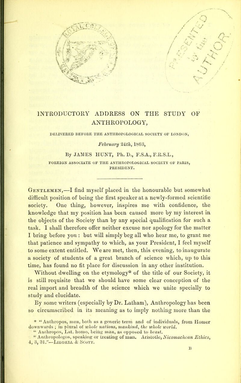 INTRODUCTORY ADDRESS ON THE STUDY OF ANTHROPOLOGY, DELIVERED BEFORE THE ANTHROPOLOGICAL SOCIETY OF LONDON, February 24,th, 1863, By JAMES HUNT, Ph. D;, F.S.A., F.R.S.L., FOREIGN ASSOCIATE OF THE ANTHROPOLOGICAL SOCIETY OF PARIS, PRESIDENT. Gentlemen,—I find myself placed in the honourable but somewhat difficult position of being the first speaker at a newly-formed scientific society. One thing, however, inspires me with confidence, the knowledge that my position has been caused more by my interest in the objects of the Society than by any special qualification for such a task. I shall therefore offer neither excuse nor apology for the matter I bring before you : but will simply beg all who hear me, to grant me that patience and sympathy to which, as your President, I feel myself to some extent entitled. We are met, then, this evening, to inaugurate a society of students of a great branch of science which, up to this time, has found no fit place for discussion in any other institution. Without dwelling on the etymology* of the title of our Society, it is still requisite that we should have some clear conception of the real import and breadth of the science which we unite specially to study and elucidate. By some writers (especially by Dr, Latham), Anthropology has been so circumscribed in its meaning as to imply nothing more than the * “ Authropos, man, both as a generic term and of individuals, from Homer downwards ; in plural of whole nations, mankind, the whole world. “ Authropos, Lat. homo, being man, as opposed to beast. “ Antbropologos, speaking or treating of man. Aristotle* Nicomachean Ethics, 4, 3, 31.”—Liddell & Scott.