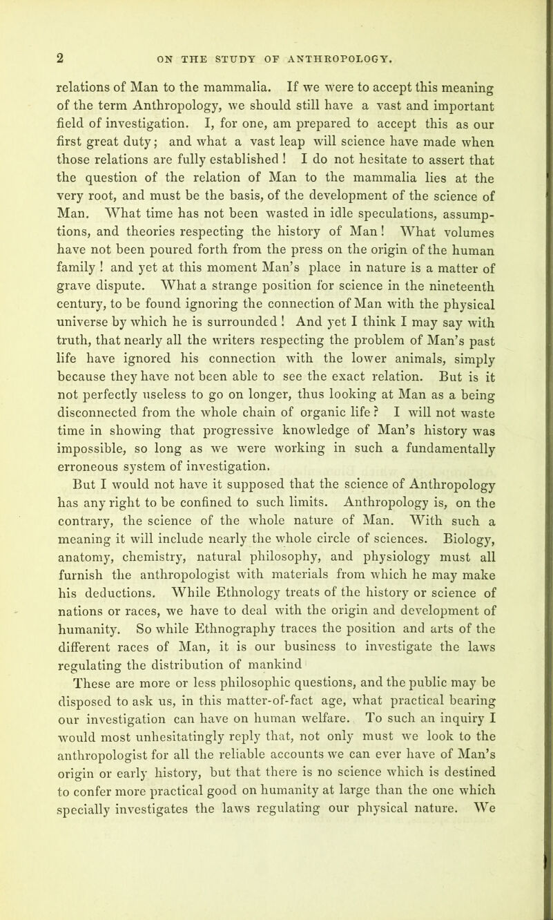 relations of Man to the mammalia. If we Were to accept this meaning of the term Anthropology, we should still have a vast and important field of investigation. I, for one, am prepared to accept this as our first great duty; and what a vast leap will science have made when those relations are fully established ! I do not hesitate to assert that the question of the relation of Man to the mammalia lies at the very root, and must be the basis, of the development of the science of Man. What time has not been wasted in idle speculations, assump- tions, and theories respecting the history of Man! What volumes have not been poured forth from the press on the origin of the human family ! and yet at this moment Man’s place in nature is a matter of grave dispute. What a strange position for science in the nineteenth century, to be found ignoring the connection of Man with the physical universe by which he is surrounded ! And yet I think I may say with truth, that nearly all the writers respecting the problem of Man’s past life have ignored his connection with the lower animals, simply because they have not been able to see the exact relation. But is it not perfectly useless to go on longer, thus looking at Man as a being disconnected from the whole chain of organic life ? I will not waste time in showing that progressive knowledge of Man’s history was impossible, so long as we were working in such a fundamentally erroneous system of investigation. But I would not have it supposed that the science of Anthropology has any right to be confined to such limits. Anthropology is, on the contrary, the science of the wdrole nature of Man. With such a meaning it will include nearly the whole circle of sciences. Biology, anatomy, chemistry, natural philosophy, and physiology must all furnish the anthropologist with materials from which he may make his deductions. While Ethnology treats of the history or science of nations or races, we have to deal with the origin and development of humanity. So while Ethnography traces the position and arts of the different races of Man, it is our business to investigate the laws regulating the distribution of mankind These are more or less philosophic questions, and the public may be disposed to ask us, in this matter-of-fact age, what practical bearing our investigation can have on human welfare. To such an inquiry I would most unhesitatingly reply that, not only must we look to the anthropologist for all the reliable accounts we can ever have of Man’s origin or early history, but that there is no science which is destined to confer more practical good on humanity at large than the one which specially investigates the laws regulating our physical nature. We
