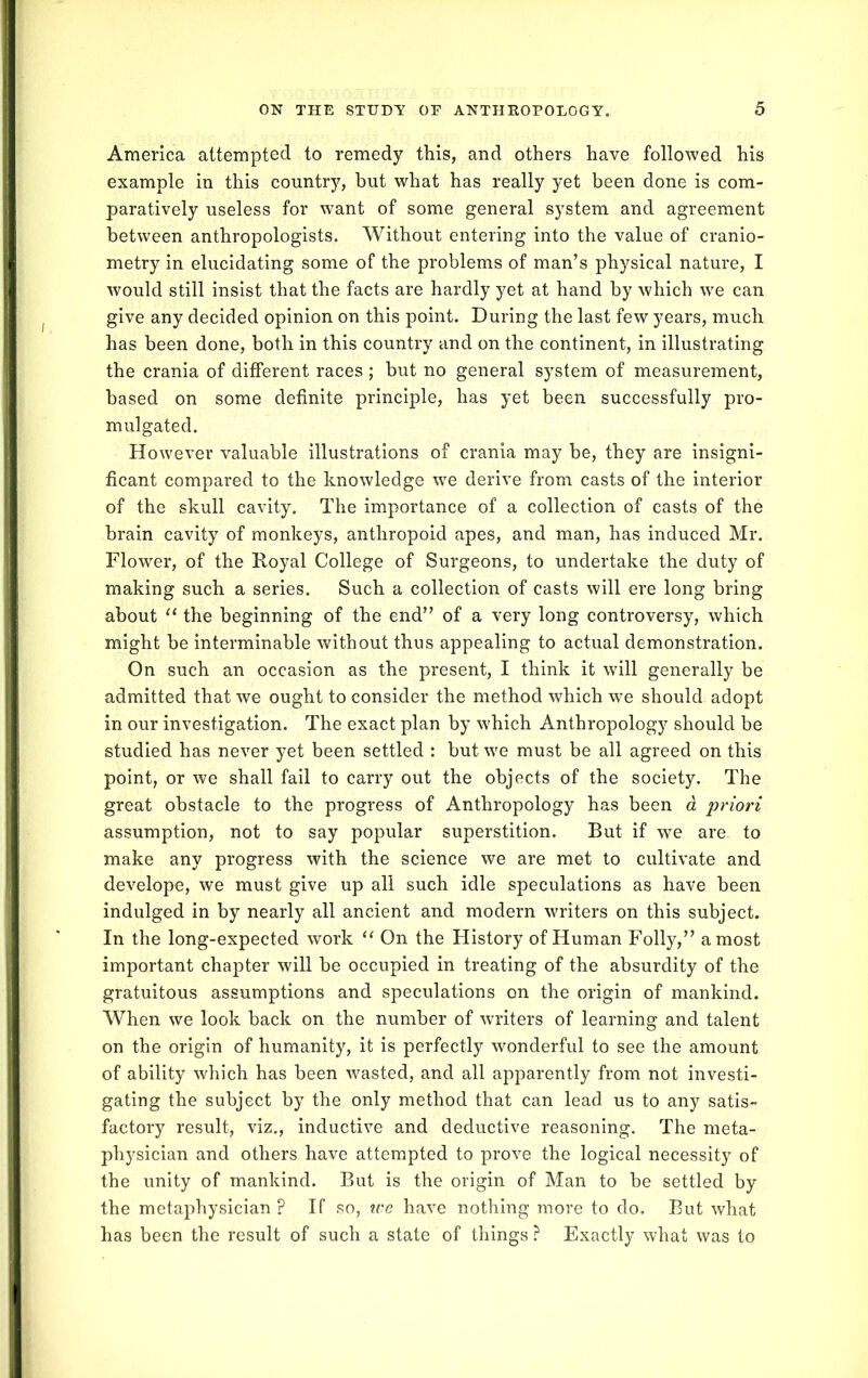 America attempted to remedy this, and others have followed his example in this country, but what has really yet been done is com- paratively useless for want of some general system and agreement between anthropologists. Without entering into the value of cranio- metry in elucidating some of the problems of man’s physical nature, I would still insist that the facts are hardly yet at hand by which we can give any decided opinion on this point. During the last few years, much has been done, both in this country and on the continent, in illustrating the crania of different races ; but no general system of measurement, based on some definite principle, has yet been successfully pro- mulgated. However valuable illustrations of crania may be, they are insigni- ficant compared to the knowledge we derive from casts of the interior of the skull cavity. The importance of a collection of casts of the brain cavity of monkeys, anthropoid apes, and man, has induced Mr. Flower, of the Royal College of Surgeons, to undertake the duty of making such a series. Such a collection of casts will ere long bring about “ the beginning of the end” of a very long controversy, which might be interminable without thus appealing to actual demonstration. On such an occasion as the present, I think it will generally be admitted that we ought to consider the method which we should adopt in our investigation. The exact plan by which Anthropology should be studied has never yet been settled : but we must be all agreed on this point, or we shall fail to carry out the objects of the society. The great obstacle to the progress of Anthropology has been d priori assumption, not to say popular superstition. But if we are to make any progress with the science we are met to cultivate and develope, we must give up all such idle speculations as have been indulged in by nearly all ancient and modern writers on this subject. In the long-expected work u On the History of Human Folly,” a most important chapter will be occupied in treating of the absurdity of the gratuitous assumptions and speculations on the origin of mankind. When we look back on the number of writers of learning and talent on the origin of humanity, it is perfectly wonderful to see the amount of ability which has been wasted, and all apparently from not investi- gating the subject by the only method that can lead us to any satis- factory result, viz., inductive and deductive reasoning. The meta- physician and others have attempted to prove the logical necessity of the unity of mankind. But is the origin of Man to he settled by the metaphysician ? If so, we have nothing more to do. But what has been the result of such a state of things ? Exactly what was to